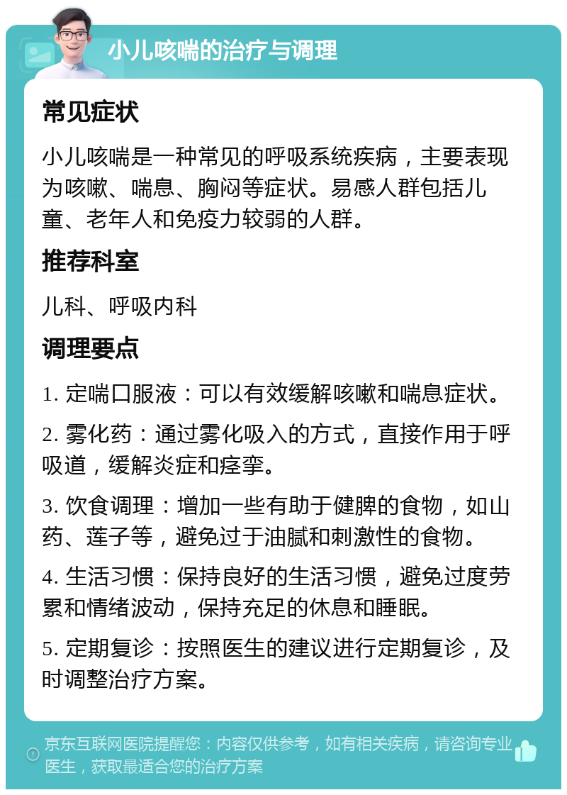 小儿咳喘的治疗与调理 常见症状 小儿咳喘是一种常见的呼吸系统疾病，主要表现为咳嗽、喘息、胸闷等症状。易感人群包括儿童、老年人和免疫力较弱的人群。 推荐科室 儿科、呼吸内科 调理要点 1. 定喘口服液：可以有效缓解咳嗽和喘息症状。 2. 雾化药：通过雾化吸入的方式，直接作用于呼吸道，缓解炎症和痉挛。 3. 饮食调理：增加一些有助于健脾的食物，如山药、莲子等，避免过于油腻和刺激性的食物。 4. 生活习惯：保持良好的生活习惯，避免过度劳累和情绪波动，保持充足的休息和睡眠。 5. 定期复诊：按照医生的建议进行定期复诊，及时调整治疗方案。