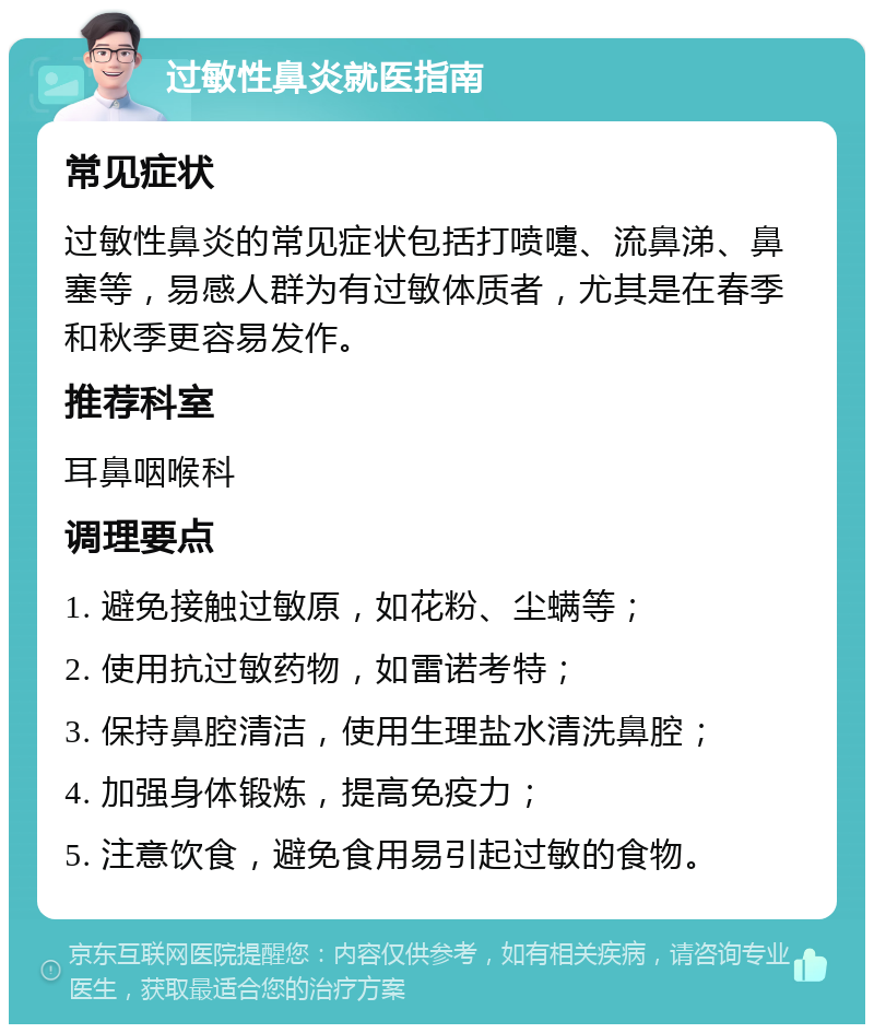 过敏性鼻炎就医指南 常见症状 过敏性鼻炎的常见症状包括打喷嚏、流鼻涕、鼻塞等，易感人群为有过敏体质者，尤其是在春季和秋季更容易发作。 推荐科室 耳鼻咽喉科 调理要点 1. 避免接触过敏原，如花粉、尘螨等； 2. 使用抗过敏药物，如雷诺考特； 3. 保持鼻腔清洁，使用生理盐水清洗鼻腔； 4. 加强身体锻炼，提高免疫力； 5. 注意饮食，避免食用易引起过敏的食物。