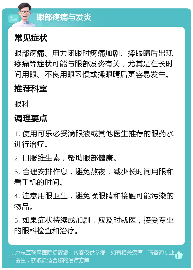 眼部疼痛与发炎 常见症状 眼部疼痛、用力闭眼时疼痛加剧、揉眼睛后出现疼痛等症状可能与眼部发炎有关，尤其是在长时间用眼、不良用眼习惯或揉眼睛后更容易发生。 推荐科室 眼科 调理要点 1. 使用可乐必妥滴眼液或其他医生推荐的眼药水进行治疗。 2. 口服维生素，帮助眼部健康。 3. 合理安排作息，避免熬夜，减少长时间用眼和看手机的时间。 4. 注意用眼卫生，避免揉眼睛和接触可能污染的物品。 5. 如果症状持续或加剧，应及时就医，接受专业的眼科检查和治疗。