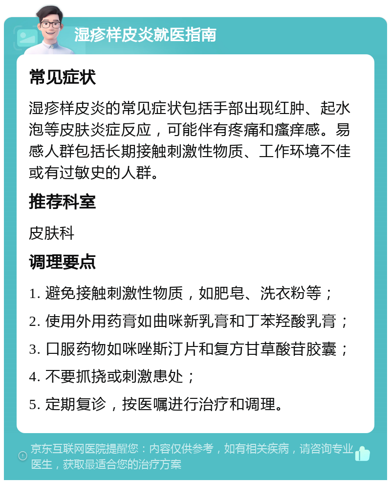 湿疹样皮炎就医指南 常见症状 湿疹样皮炎的常见症状包括手部出现红肿、起水泡等皮肤炎症反应，可能伴有疼痛和瘙痒感。易感人群包括长期接触刺激性物质、工作环境不佳或有过敏史的人群。 推荐科室 皮肤科 调理要点 1. 避免接触刺激性物质，如肥皂、洗衣粉等； 2. 使用外用药膏如曲咪新乳膏和丁苯羟酸乳膏； 3. 口服药物如咪唑斯汀片和复方甘草酸苷胶囊； 4. 不要抓挠或刺激患处； 5. 定期复诊，按医嘱进行治疗和调理。