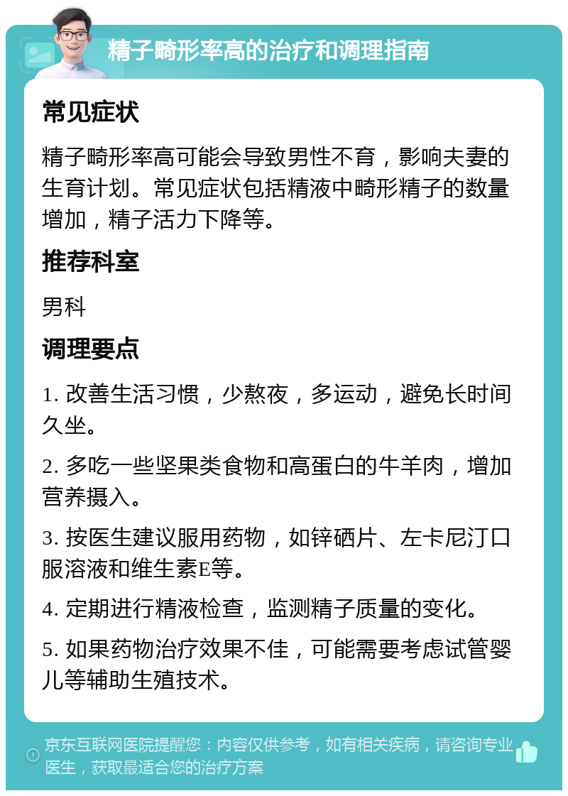 精子畸形率高的治疗和调理指南 常见症状 精子畸形率高可能会导致男性不育，影响夫妻的生育计划。常见症状包括精液中畸形精子的数量增加，精子活力下降等。 推荐科室 男科 调理要点 1. 改善生活习惯，少熬夜，多运动，避免长时间久坐。 2. 多吃一些坚果类食物和高蛋白的牛羊肉，增加营养摄入。 3. 按医生建议服用药物，如锌硒片、左卡尼汀口服溶液和维生素E等。 4. 定期进行精液检查，监测精子质量的变化。 5. 如果药物治疗效果不佳，可能需要考虑试管婴儿等辅助生殖技术。