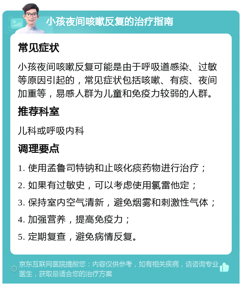 小孩夜间咳嗽反复的治疗指南 常见症状 小孩夜间咳嗽反复可能是由于呼吸道感染、过敏等原因引起的，常见症状包括咳嗽、有痰、夜间加重等，易感人群为儿童和免疫力较弱的人群。 推荐科室 儿科或呼吸内科 调理要点 1. 使用孟鲁司特钠和止咳化痰药物进行治疗； 2. 如果有过敏史，可以考虑使用氯雷他定； 3. 保持室内空气清新，避免烟雾和刺激性气体； 4. 加强营养，提高免疫力； 5. 定期复查，避免病情反复。