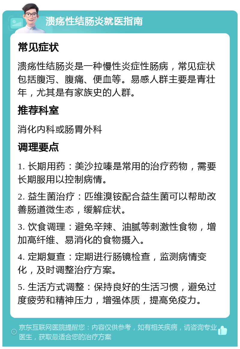 溃疡性结肠炎就医指南 常见症状 溃疡性结肠炎是一种慢性炎症性肠病，常见症状包括腹泻、腹痛、便血等。易感人群主要是青壮年，尤其是有家族史的人群。 推荐科室 消化内科或肠胃外科 调理要点 1. 长期用药：美沙拉嗪是常用的治疗药物，需要长期服用以控制病情。 2. 益生菌治疗：匹维溴铵配合益生菌可以帮助改善肠道微生态，缓解症状。 3. 饮食调理：避免辛辣、油腻等刺激性食物，增加高纤维、易消化的食物摄入。 4. 定期复查：定期进行肠镜检查，监测病情变化，及时调整治疗方案。 5. 生活方式调整：保持良好的生活习惯，避免过度疲劳和精神压力，增强体质，提高免疫力。