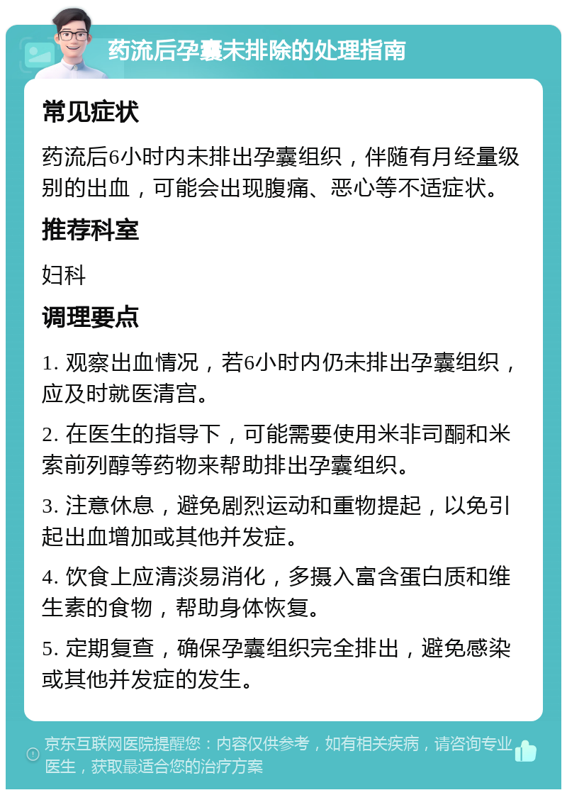 药流后孕囊未排除的处理指南 常见症状 药流后6小时内未排出孕囊组织，伴随有月经量级别的出血，可能会出现腹痛、恶心等不适症状。 推荐科室 妇科 调理要点 1. 观察出血情况，若6小时内仍未排出孕囊组织，应及时就医清宫。 2. 在医生的指导下，可能需要使用米非司酮和米索前列醇等药物来帮助排出孕囊组织。 3. 注意休息，避免剧烈运动和重物提起，以免引起出血增加或其他并发症。 4. 饮食上应清淡易消化，多摄入富含蛋白质和维生素的食物，帮助身体恢复。 5. 定期复查，确保孕囊组织完全排出，避免感染或其他并发症的发生。