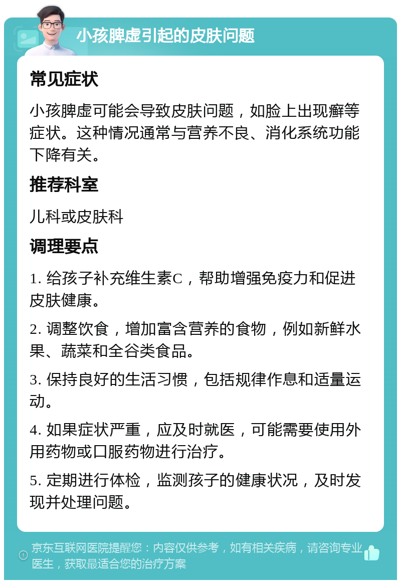 小孩脾虚引起的皮肤问题 常见症状 小孩脾虚可能会导致皮肤问题，如脸上出现癣等症状。这种情况通常与营养不良、消化系统功能下降有关。 推荐科室 儿科或皮肤科 调理要点 1. 给孩子补充维生素C，帮助增强免疫力和促进皮肤健康。 2. 调整饮食，增加富含营养的食物，例如新鲜水果、蔬菜和全谷类食品。 3. 保持良好的生活习惯，包括规律作息和适量运动。 4. 如果症状严重，应及时就医，可能需要使用外用药物或口服药物进行治疗。 5. 定期进行体检，监测孩子的健康状况，及时发现并处理问题。