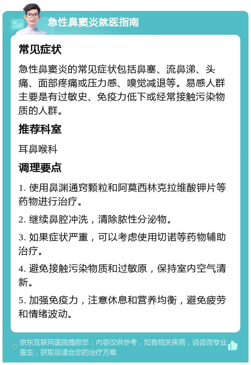 急性鼻窦炎就医指南 常见症状 急性鼻窦炎的常见症状包括鼻塞、流鼻涕、头痛、面部疼痛或压力感、嗅觉减退等。易感人群主要是有过敏史、免疫力低下或经常接触污染物质的人群。 推荐科室 耳鼻喉科 调理要点 1. 使用鼻渊通窍颗粒和阿莫西林克拉维酸钾片等药物进行治疗。 2. 继续鼻腔冲洗，清除脓性分泌物。 3. 如果症状严重，可以考虑使用切诺等药物辅助治疗。 4. 避免接触污染物质和过敏原，保持室内空气清新。 5. 加强免疫力，注意休息和营养均衡，避免疲劳和情绪波动。