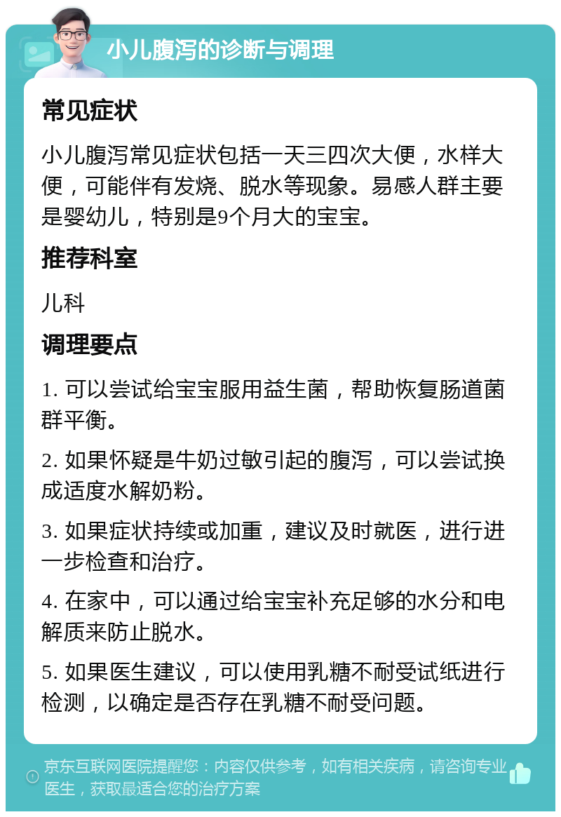 小儿腹泻的诊断与调理 常见症状 小儿腹泻常见症状包括一天三四次大便，水样大便，可能伴有发烧、脱水等现象。易感人群主要是婴幼儿，特别是9个月大的宝宝。 推荐科室 儿科 调理要点 1. 可以尝试给宝宝服用益生菌，帮助恢复肠道菌群平衡。 2. 如果怀疑是牛奶过敏引起的腹泻，可以尝试换成适度水解奶粉。 3. 如果症状持续或加重，建议及时就医，进行进一步检查和治疗。 4. 在家中，可以通过给宝宝补充足够的水分和电解质来防止脱水。 5. 如果医生建议，可以使用乳糖不耐受试纸进行检测，以确定是否存在乳糖不耐受问题。