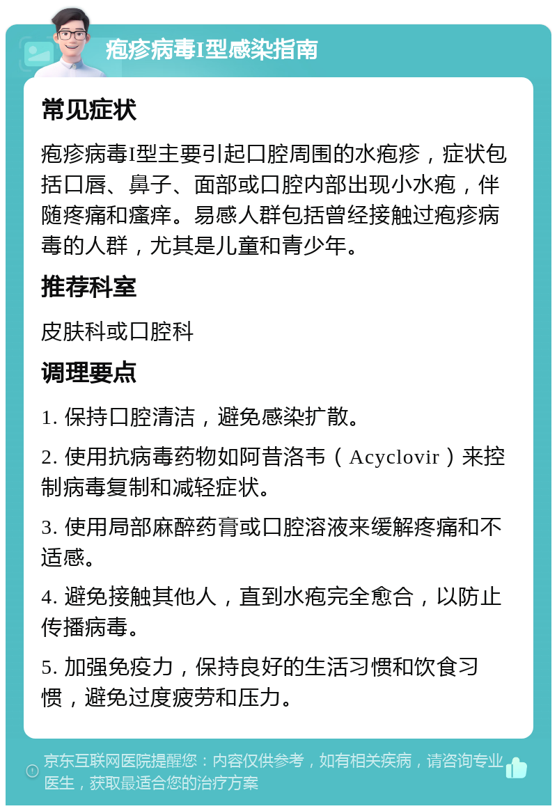 疱疹病毒I型感染指南 常见症状 疱疹病毒I型主要引起口腔周围的水疱疹，症状包括口唇、鼻子、面部或口腔内部出现小水疱，伴随疼痛和瘙痒。易感人群包括曾经接触过疱疹病毒的人群，尤其是儿童和青少年。 推荐科室 皮肤科或口腔科 调理要点 1. 保持口腔清洁，避免感染扩散。 2. 使用抗病毒药物如阿昔洛韦（Acyclovir）来控制病毒复制和减轻症状。 3. 使用局部麻醉药膏或口腔溶液来缓解疼痛和不适感。 4. 避免接触其他人，直到水疱完全愈合，以防止传播病毒。 5. 加强免疫力，保持良好的生活习惯和饮食习惯，避免过度疲劳和压力。