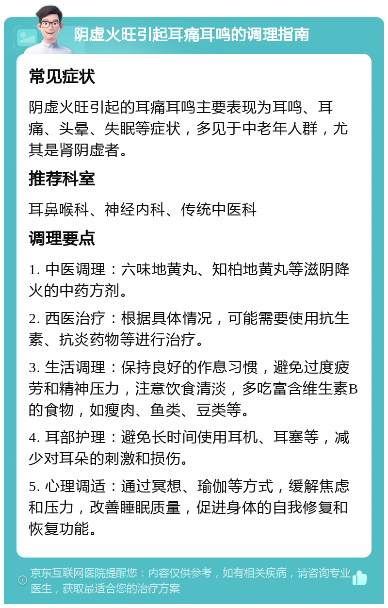 阴虚火旺引起耳痛耳鸣的调理指南 常见症状 阴虚火旺引起的耳痛耳鸣主要表现为耳鸣、耳痛、头晕、失眠等症状，多见于中老年人群，尤其是肾阴虚者。 推荐科室 耳鼻喉科、神经内科、传统中医科 调理要点 1. 中医调理：六味地黄丸、知柏地黄丸等滋阴降火的中药方剂。 2. 西医治疗：根据具体情况，可能需要使用抗生素、抗炎药物等进行治疗。 3. 生活调理：保持良好的作息习惯，避免过度疲劳和精神压力，注意饮食清淡，多吃富含维生素B的食物，如瘦肉、鱼类、豆类等。 4. 耳部护理：避免长时间使用耳机、耳塞等，减少对耳朵的刺激和损伤。 5. 心理调适：通过冥想、瑜伽等方式，缓解焦虑和压力，改善睡眠质量，促进身体的自我修复和恢复功能。