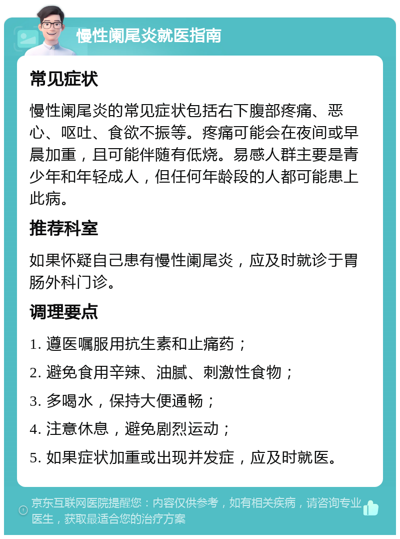 慢性阑尾炎就医指南 常见症状 慢性阑尾炎的常见症状包括右下腹部疼痛、恶心、呕吐、食欲不振等。疼痛可能会在夜间或早晨加重，且可能伴随有低烧。易感人群主要是青少年和年轻成人，但任何年龄段的人都可能患上此病。 推荐科室 如果怀疑自己患有慢性阑尾炎，应及时就诊于胃肠外科门诊。 调理要点 1. 遵医嘱服用抗生素和止痛药； 2. 避免食用辛辣、油腻、刺激性食物； 3. 多喝水，保持大便通畅； 4. 注意休息，避免剧烈运动； 5. 如果症状加重或出现并发症，应及时就医。