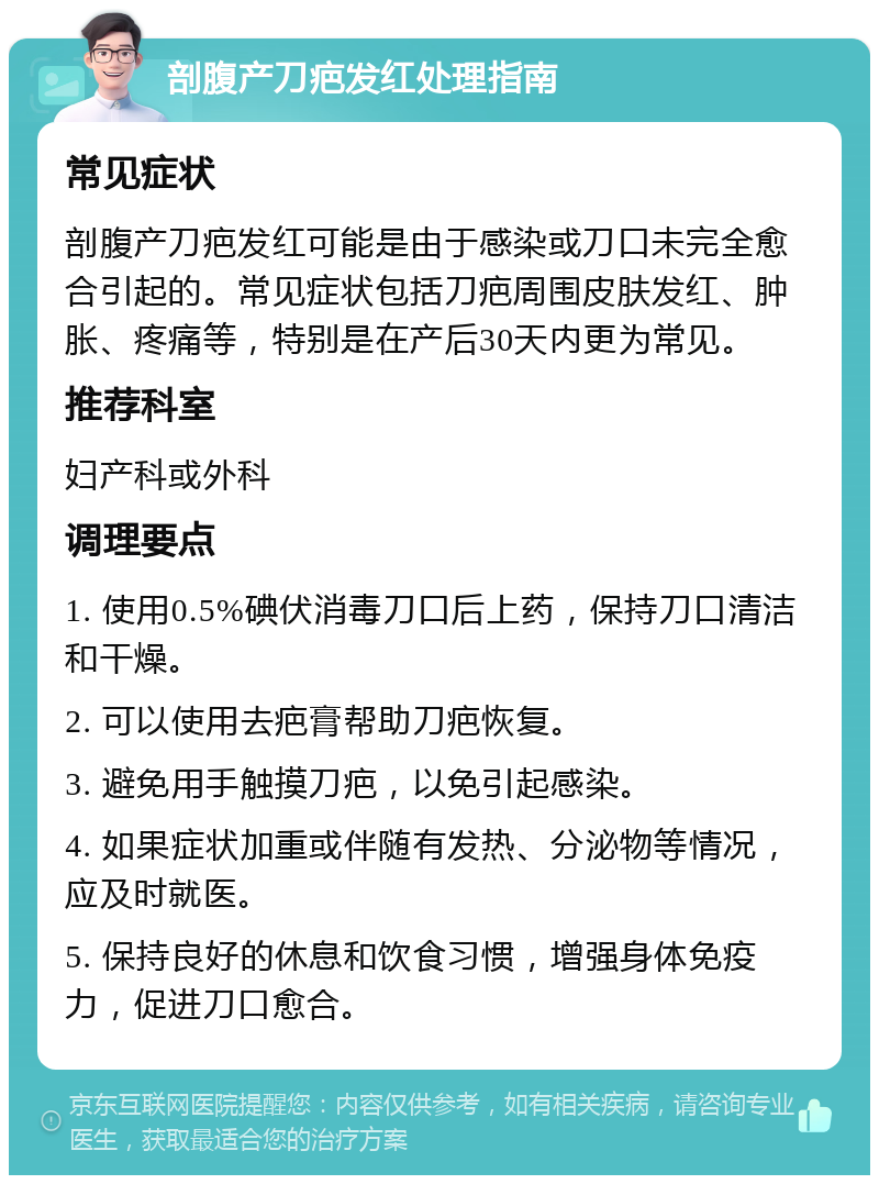 剖腹产刀疤发红处理指南 常见症状 剖腹产刀疤发红可能是由于感染或刀口未完全愈合引起的。常见症状包括刀疤周围皮肤发红、肿胀、疼痛等，特别是在产后30天内更为常见。 推荐科室 妇产科或外科 调理要点 1. 使用0.5%碘伏消毒刀口后上药，保持刀口清洁和干燥。 2. 可以使用去疤膏帮助刀疤恢复。 3. 避免用手触摸刀疤，以免引起感染。 4. 如果症状加重或伴随有发热、分泌物等情况，应及时就医。 5. 保持良好的休息和饮食习惯，增强身体免疫力，促进刀口愈合。