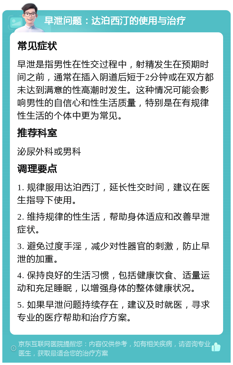 早泄问题：达泊西汀的使用与治疗 常见症状 早泄是指男性在性交过程中，射精发生在预期时间之前，通常在插入阴道后短于2分钟或在双方都未达到满意的性高潮时发生。这种情况可能会影响男性的自信心和性生活质量，特别是在有规律性生活的个体中更为常见。 推荐科室 泌尿外科或男科 调理要点 1. 规律服用达泊西汀，延长性交时间，建议在医生指导下使用。 2. 维持规律的性生活，帮助身体适应和改善早泄症状。 3. 避免过度手淫，减少对性器官的刺激，防止早泄的加重。 4. 保持良好的生活习惯，包括健康饮食、适量运动和充足睡眠，以增强身体的整体健康状况。 5. 如果早泄问题持续存在，建议及时就医，寻求专业的医疗帮助和治疗方案。