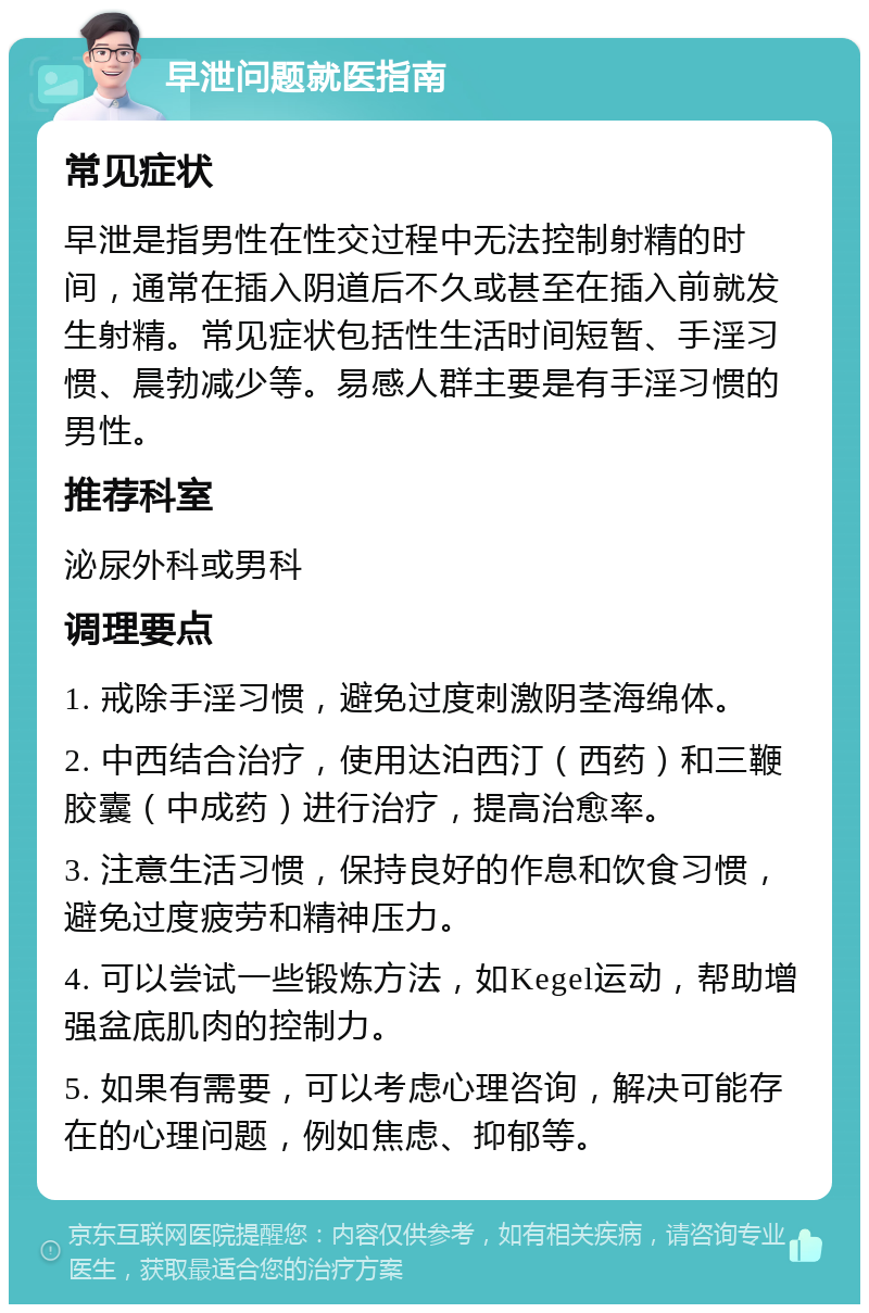 早泄问题就医指南 常见症状 早泄是指男性在性交过程中无法控制射精的时间，通常在插入阴道后不久或甚至在插入前就发生射精。常见症状包括性生活时间短暂、手淫习惯、晨勃减少等。易感人群主要是有手淫习惯的男性。 推荐科室 泌尿外科或男科 调理要点 1. 戒除手淫习惯，避免过度刺激阴茎海绵体。 2. 中西结合治疗，使用达泊西汀（西药）和三鞭胶囊（中成药）进行治疗，提高治愈率。 3. 注意生活习惯，保持良好的作息和饮食习惯，避免过度疲劳和精神压力。 4. 可以尝试一些锻炼方法，如Kegel运动，帮助增强盆底肌肉的控制力。 5. 如果有需要，可以考虑心理咨询，解决可能存在的心理问题，例如焦虑、抑郁等。