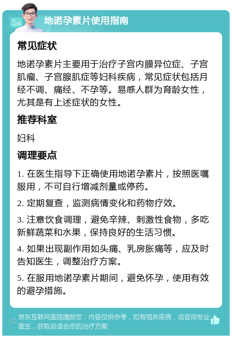 地诺孕素片使用指南 常见症状 地诺孕素片主要用于治疗子宫内膜异位症、子宫肌瘤、子宫腺肌症等妇科疾病，常见症状包括月经不调、痛经、不孕等。易感人群为育龄女性，尤其是有上述症状的女性。 推荐科室 妇科 调理要点 1. 在医生指导下正确使用地诺孕素片，按照医嘱服用，不可自行增减剂量或停药。 2. 定期复查，监测病情变化和药物疗效。 3. 注意饮食调理，避免辛辣、刺激性食物，多吃新鲜蔬菜和水果，保持良好的生活习惯。 4. 如果出现副作用如头痛、乳房胀痛等，应及时告知医生，调整治疗方案。 5. 在服用地诺孕素片期间，避免怀孕，使用有效的避孕措施。