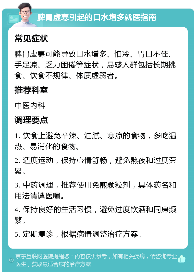 脾胃虚寒引起的口水增多就医指南 常见症状 脾胃虚寒可能导致口水增多、怕冷、胃口不佳、手足凉、乏力困倦等症状，易感人群包括长期挑食、饮食不规律、体质虚弱者。 推荐科室 中医内科 调理要点 1. 饮食上避免辛辣、油腻、寒凉的食物，多吃温热、易消化的食物。 2. 适度运动，保持心情舒畅，避免熬夜和过度劳累。 3. 中药调理，推荐使用免煎颗粒剂，具体药名和用法请遵医嘱。 4. 保持良好的生活习惯，避免过度饮酒和同房频繁。 5. 定期复诊，根据病情调整治疗方案。