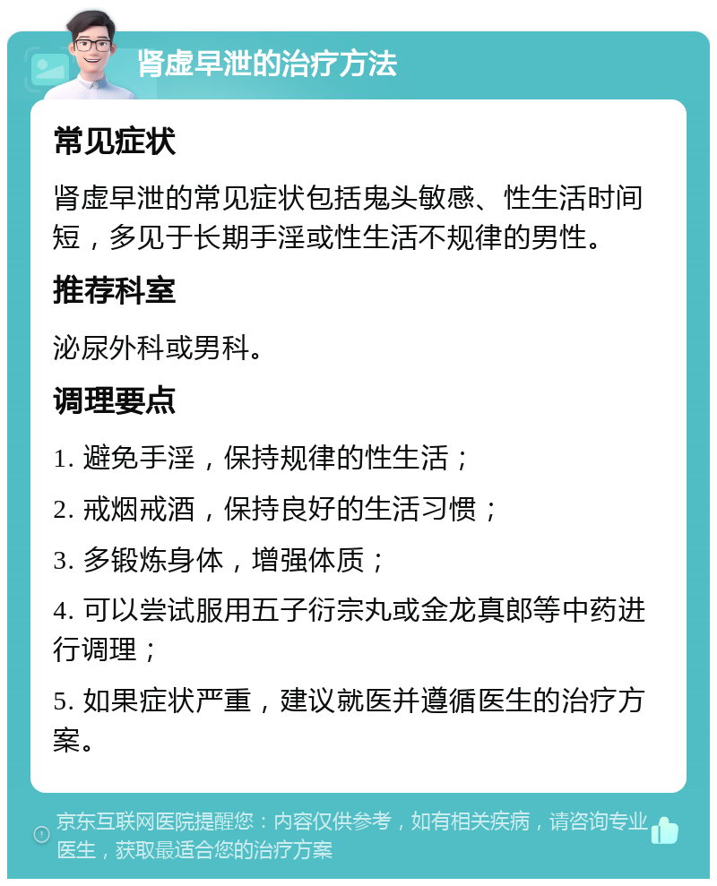 肾虚早泄的治疗方法 常见症状 肾虚早泄的常见症状包括鬼头敏感、性生活时间短，多见于长期手淫或性生活不规律的男性。 推荐科室 泌尿外科或男科。 调理要点 1. 避免手淫，保持规律的性生活； 2. 戒烟戒酒，保持良好的生活习惯； 3. 多锻炼身体，增强体质； 4. 可以尝试服用五子衍宗丸或金龙真郎等中药进行调理； 5. 如果症状严重，建议就医并遵循医生的治疗方案。