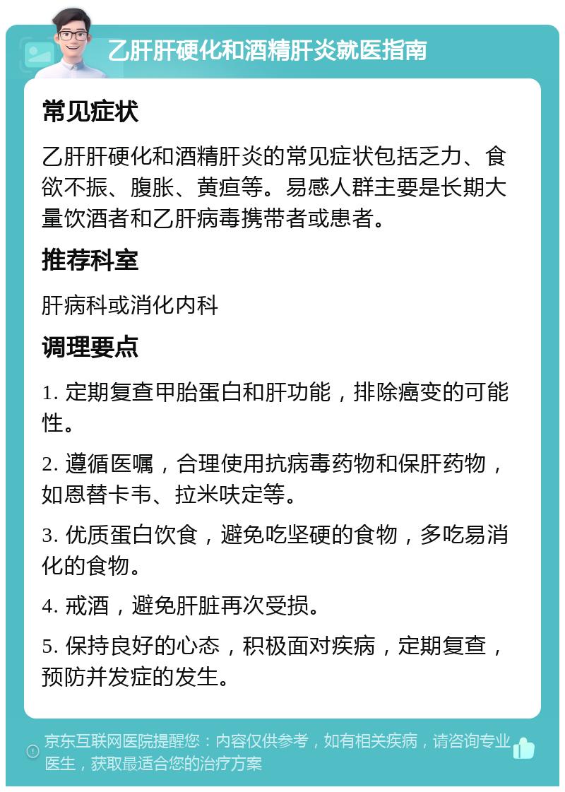 乙肝肝硬化和酒精肝炎就医指南 常见症状 乙肝肝硬化和酒精肝炎的常见症状包括乏力、食欲不振、腹胀、黄疸等。易感人群主要是长期大量饮酒者和乙肝病毒携带者或患者。 推荐科室 肝病科或消化内科 调理要点 1. 定期复查甲胎蛋白和肝功能，排除癌变的可能性。 2. 遵循医嘱，合理使用抗病毒药物和保肝药物，如恩替卡韦、拉米呋定等。 3. 优质蛋白饮食，避免吃坚硬的食物，多吃易消化的食物。 4. 戒酒，避免肝脏再次受损。 5. 保持良好的心态，积极面对疾病，定期复查，预防并发症的发生。