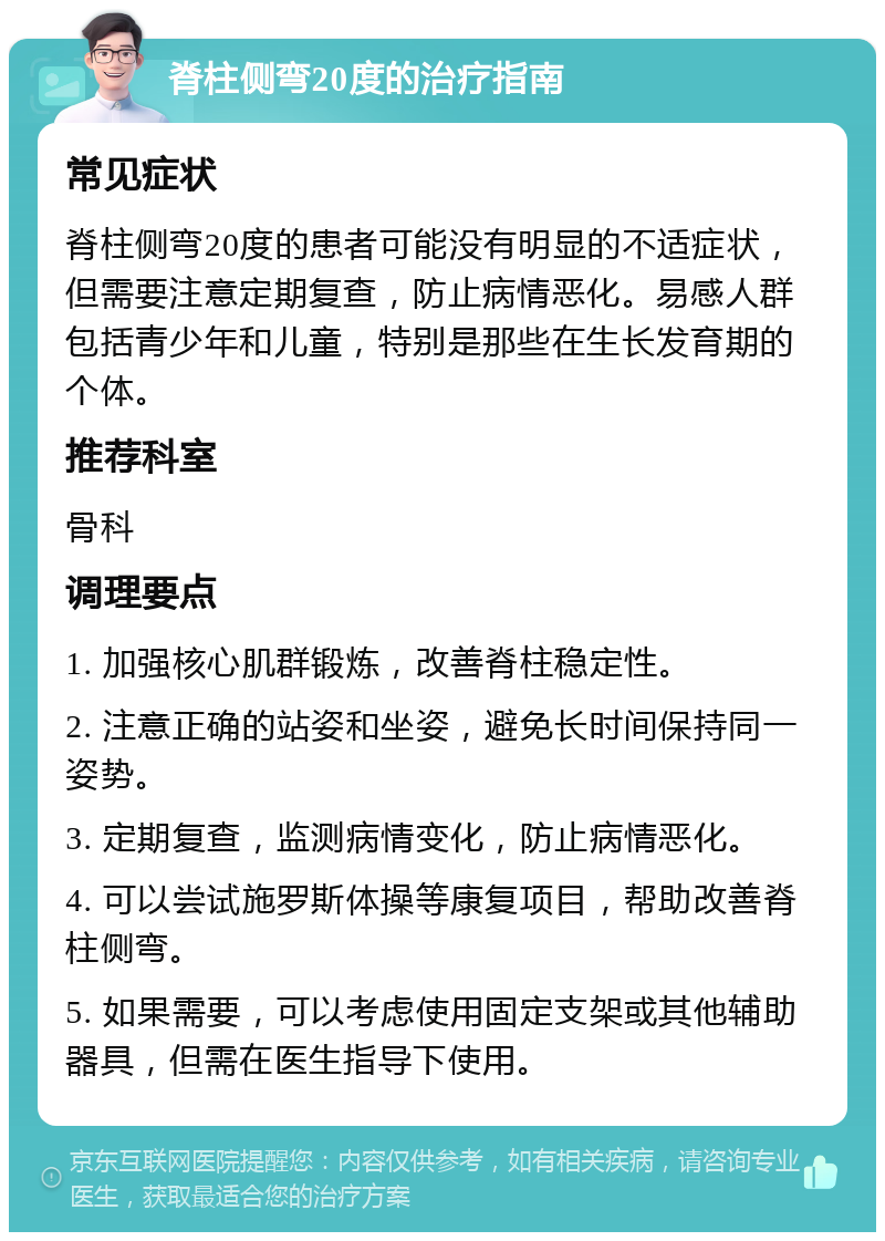 脊柱侧弯20度的治疗指南 常见症状 脊柱侧弯20度的患者可能没有明显的不适症状，但需要注意定期复查，防止病情恶化。易感人群包括青少年和儿童，特别是那些在生长发育期的个体。 推荐科室 骨科 调理要点 1. 加强核心肌群锻炼，改善脊柱稳定性。 2. 注意正确的站姿和坐姿，避免长时间保持同一姿势。 3. 定期复查，监测病情变化，防止病情恶化。 4. 可以尝试施罗斯体操等康复项目，帮助改善脊柱侧弯。 5. 如果需要，可以考虑使用固定支架或其他辅助器具，但需在医生指导下使用。