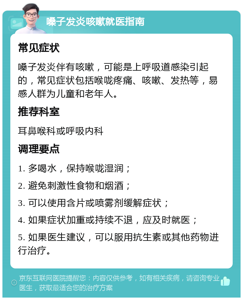 嗓子发炎咳嗽就医指南 常见症状 嗓子发炎伴有咳嗽，可能是上呼吸道感染引起的，常见症状包括喉咙疼痛、咳嗽、发热等，易感人群为儿童和老年人。 推荐科室 耳鼻喉科或呼吸内科 调理要点 1. 多喝水，保持喉咙湿润； 2. 避免刺激性食物和烟酒； 3. 可以使用含片或喷雾剂缓解症状； 4. 如果症状加重或持续不退，应及时就医； 5. 如果医生建议，可以服用抗生素或其他药物进行治疗。