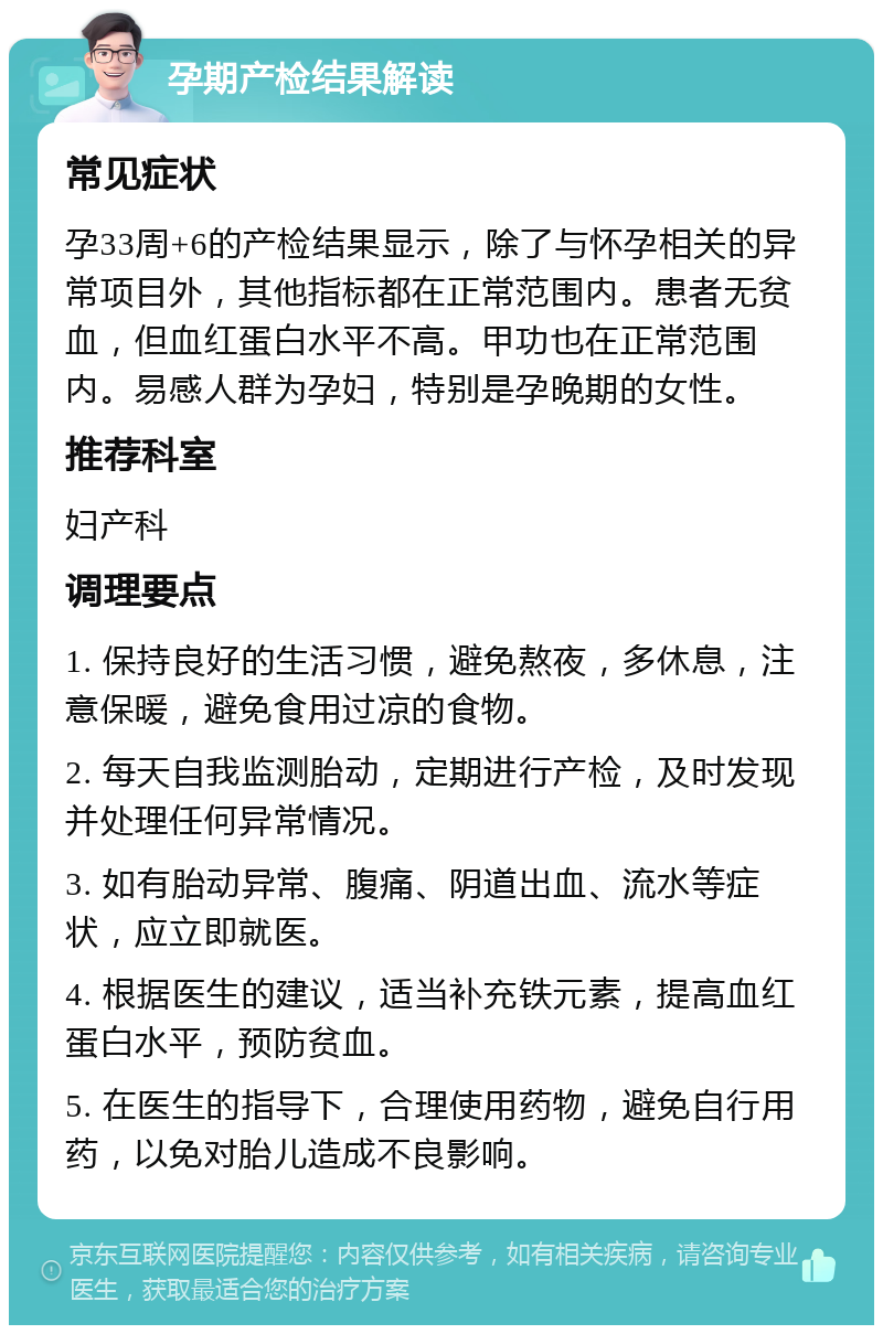 孕期产检结果解读 常见症状 孕33周+6的产检结果显示，除了与怀孕相关的异常项目外，其他指标都在正常范围内。患者无贫血，但血红蛋白水平不高。甲功也在正常范围内。易感人群为孕妇，特别是孕晚期的女性。 推荐科室 妇产科 调理要点 1. 保持良好的生活习惯，避免熬夜，多休息，注意保暖，避免食用过凉的食物。 2. 每天自我监测胎动，定期进行产检，及时发现并处理任何异常情况。 3. 如有胎动异常、腹痛、阴道出血、流水等症状，应立即就医。 4. 根据医生的建议，适当补充铁元素，提高血红蛋白水平，预防贫血。 5. 在医生的指导下，合理使用药物，避免自行用药，以免对胎儿造成不良影响。