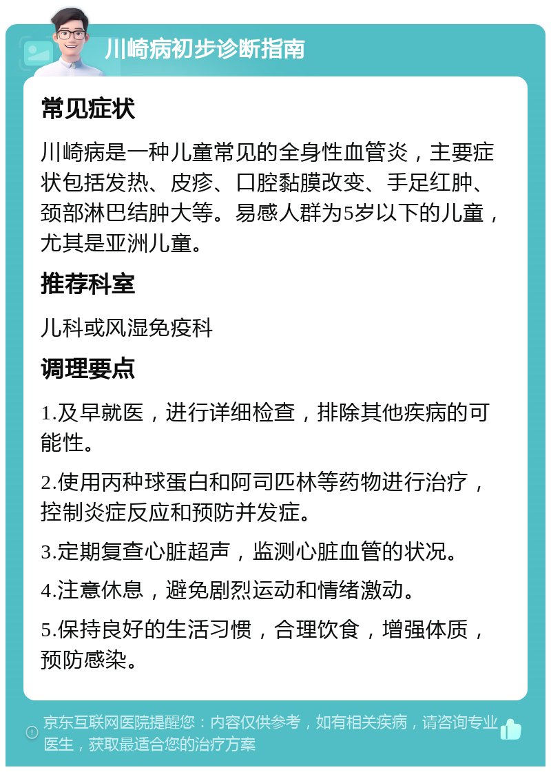 川崎病初步诊断指南 常见症状 川崎病是一种儿童常见的全身性血管炎，主要症状包括发热、皮疹、口腔黏膜改变、手足红肿、颈部淋巴结肿大等。易感人群为5岁以下的儿童，尤其是亚洲儿童。 推荐科室 儿科或风湿免疫科 调理要点 1.及早就医，进行详细检查，排除其他疾病的可能性。 2.使用丙种球蛋白和阿司匹林等药物进行治疗，控制炎症反应和预防并发症。 3.定期复查心脏超声，监测心脏血管的状况。 4.注意休息，避免剧烈运动和情绪激动。 5.保持良好的生活习惯，合理饮食，增强体质，预防感染。