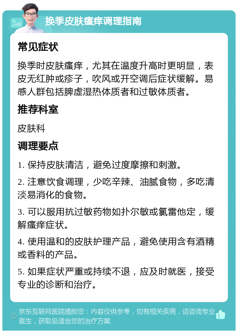 换季皮肤瘙痒调理指南 常见症状 换季时皮肤瘙痒，尤其在温度升高时更明显，表皮无红肿或疹子，吹风或开空调后症状缓解。易感人群包括脾虚湿热体质者和过敏体质者。 推荐科室 皮肤科 调理要点 1. 保持皮肤清洁，避免过度摩擦和刺激。 2. 注意饮食调理，少吃辛辣、油腻食物，多吃清淡易消化的食物。 3. 可以服用抗过敏药物如扑尔敏或氯雷他定，缓解瘙痒症状。 4. 使用温和的皮肤护理产品，避免使用含有酒精或香料的产品。 5. 如果症状严重或持续不退，应及时就医，接受专业的诊断和治疗。