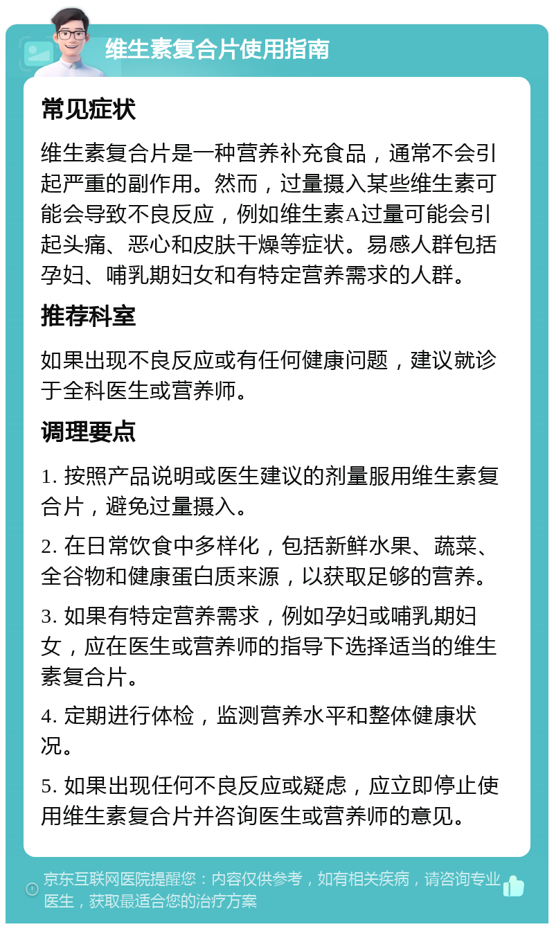 维生素复合片使用指南 常见症状 维生素复合片是一种营养补充食品，通常不会引起严重的副作用。然而，过量摄入某些维生素可能会导致不良反应，例如维生素A过量可能会引起头痛、恶心和皮肤干燥等症状。易感人群包括孕妇、哺乳期妇女和有特定营养需求的人群。 推荐科室 如果出现不良反应或有任何健康问题，建议就诊于全科医生或营养师。 调理要点 1. 按照产品说明或医生建议的剂量服用维生素复合片，避免过量摄入。 2. 在日常饮食中多样化，包括新鲜水果、蔬菜、全谷物和健康蛋白质来源，以获取足够的营养。 3. 如果有特定营养需求，例如孕妇或哺乳期妇女，应在医生或营养师的指导下选择适当的维生素复合片。 4. 定期进行体检，监测营养水平和整体健康状况。 5. 如果出现任何不良反应或疑虑，应立即停止使用维生素复合片并咨询医生或营养师的意见。