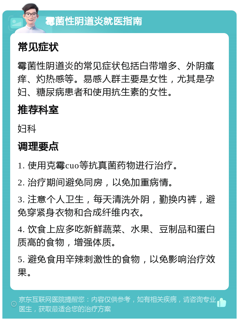 霉菌性阴道炎就医指南 常见症状 霉菌性阴道炎的常见症状包括白带增多、外阴瘙痒、灼热感等。易感人群主要是女性，尤其是孕妇、糖尿病患者和使用抗生素的女性。 推荐科室 妇科 调理要点 1. 使用克霉cuo等抗真菌药物进行治疗。 2. 治疗期间避免同房，以免加重病情。 3. 注意个人卫生，每天清洗外阴，勤换内裤，避免穿紧身衣物和合成纤维内衣。 4. 饮食上应多吃新鲜蔬菜、水果、豆制品和蛋白质高的食物，增强体质。 5. 避免食用辛辣刺激性的食物，以免影响治疗效果。