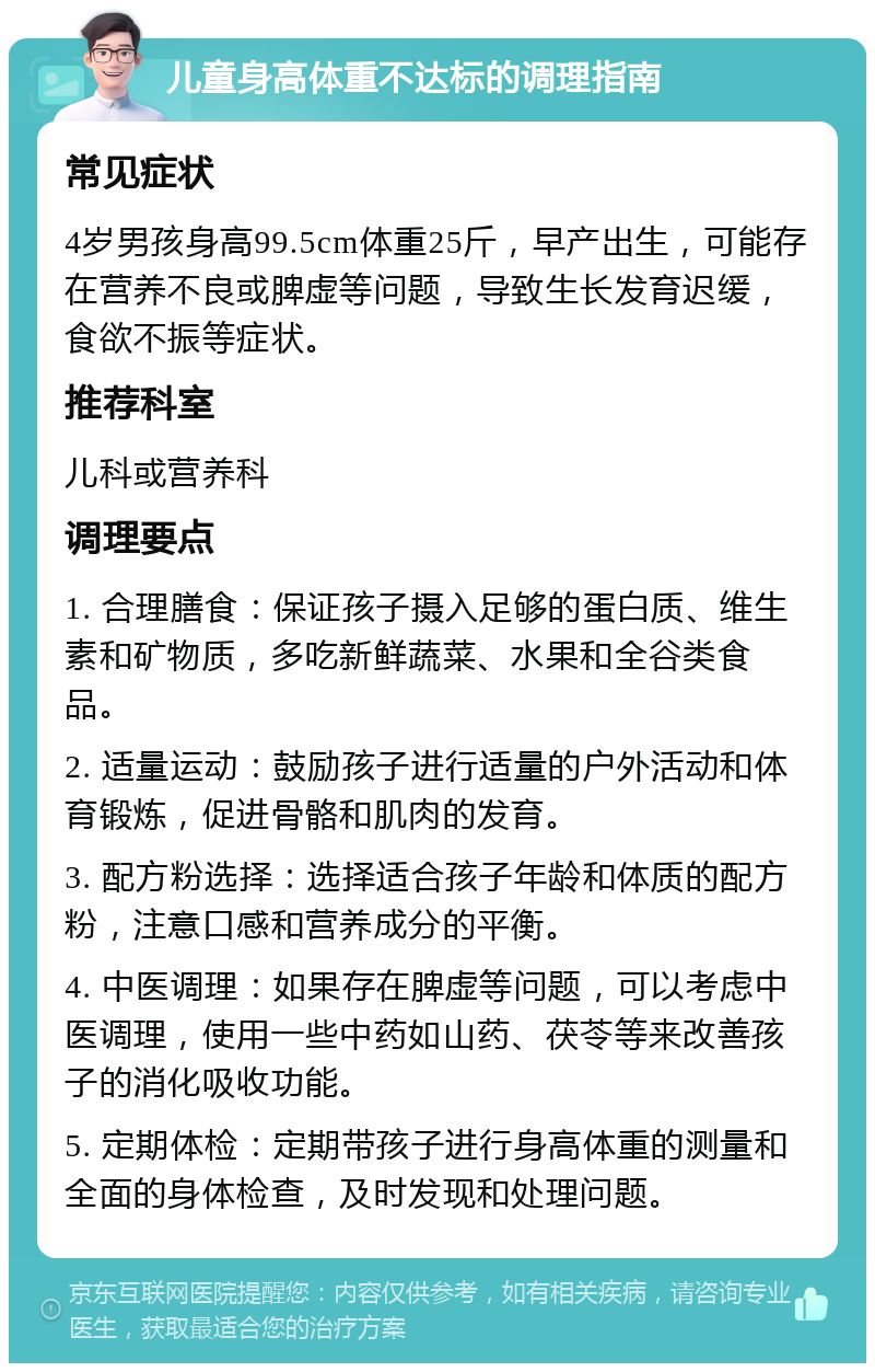 儿童身高体重不达标的调理指南 常见症状 4岁男孩身高99.5cm体重25斤，早产出生，可能存在营养不良或脾虚等问题，导致生长发育迟缓，食欲不振等症状。 推荐科室 儿科或营养科 调理要点 1. 合理膳食：保证孩子摄入足够的蛋白质、维生素和矿物质，多吃新鲜蔬菜、水果和全谷类食品。 2. 适量运动：鼓励孩子进行适量的户外活动和体育锻炼，促进骨骼和肌肉的发育。 3. 配方粉选择：选择适合孩子年龄和体质的配方粉，注意口感和营养成分的平衡。 4. 中医调理：如果存在脾虚等问题，可以考虑中医调理，使用一些中药如山药、茯苓等来改善孩子的消化吸收功能。 5. 定期体检：定期带孩子进行身高体重的测量和全面的身体检查，及时发现和处理问题。