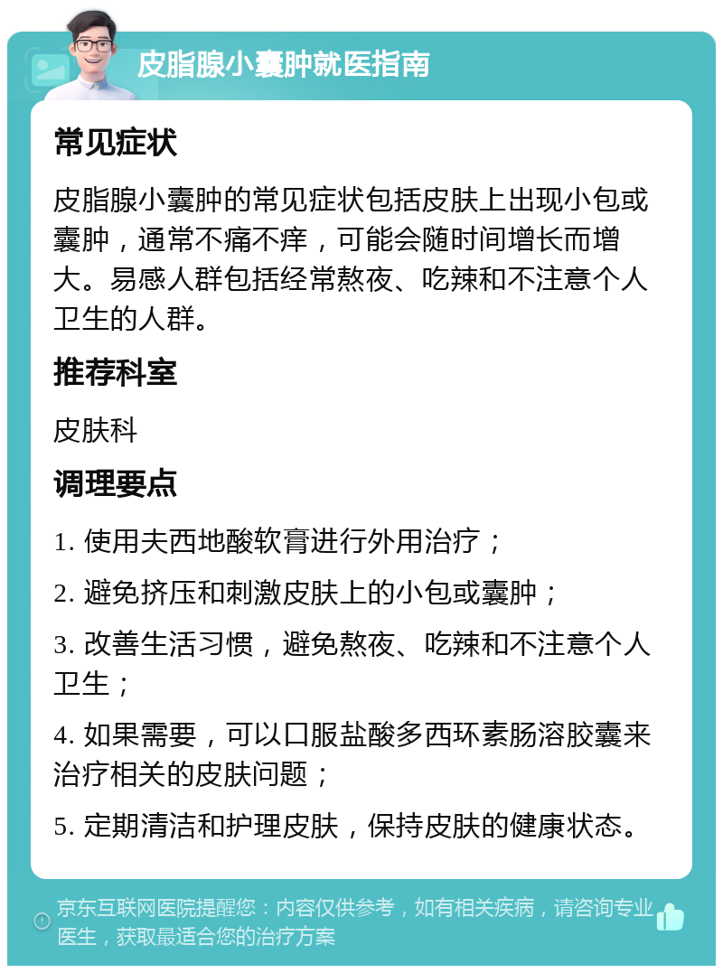 皮脂腺小囊肿就医指南 常见症状 皮脂腺小囊肿的常见症状包括皮肤上出现小包或囊肿，通常不痛不痒，可能会随时间增长而增大。易感人群包括经常熬夜、吃辣和不注意个人卫生的人群。 推荐科室 皮肤科 调理要点 1. 使用夫西地酸软膏进行外用治疗； 2. 避免挤压和刺激皮肤上的小包或囊肿； 3. 改善生活习惯，避免熬夜、吃辣和不注意个人卫生； 4. 如果需要，可以口服盐酸多西环素肠溶胶囊来治疗相关的皮肤问题； 5. 定期清洁和护理皮肤，保持皮肤的健康状态。