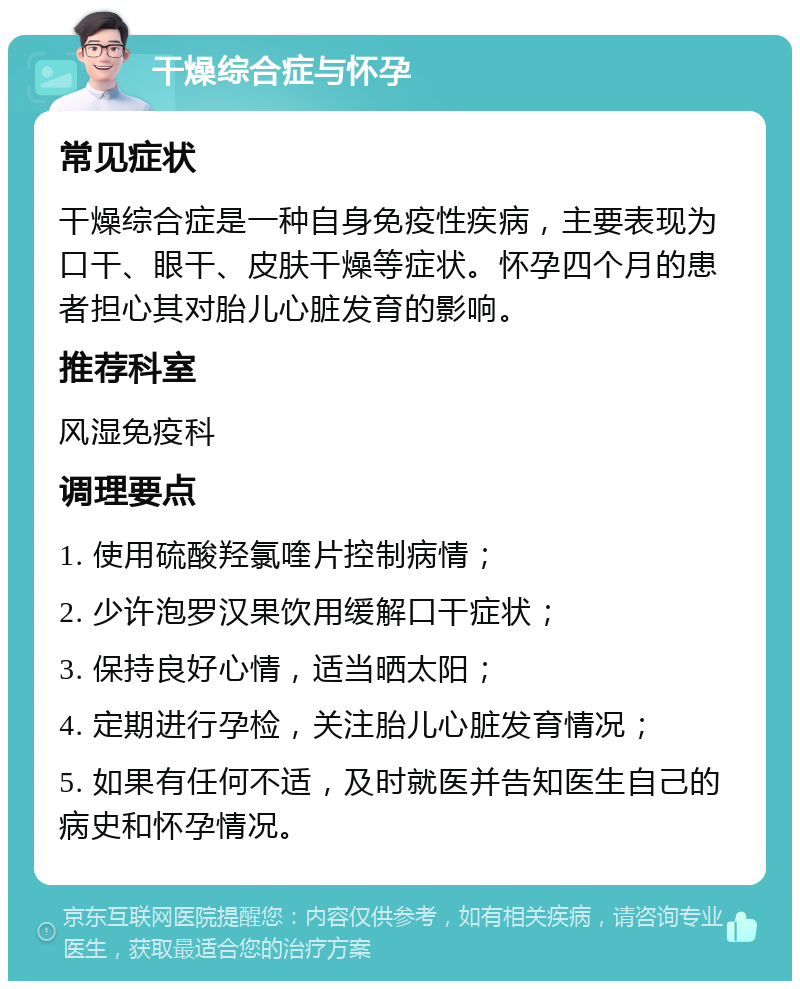 干燥综合症与怀孕 常见症状 干燥综合症是一种自身免疫性疾病，主要表现为口干、眼干、皮肤干燥等症状。怀孕四个月的患者担心其对胎儿心脏发育的影响。 推荐科室 风湿免疫科 调理要点 1. 使用硫酸羟氯喹片控制病情； 2. 少许泡罗汉果饮用缓解口干症状； 3. 保持良好心情，适当晒太阳； 4. 定期进行孕检，关注胎儿心脏发育情况； 5. 如果有任何不适，及时就医并告知医生自己的病史和怀孕情况。