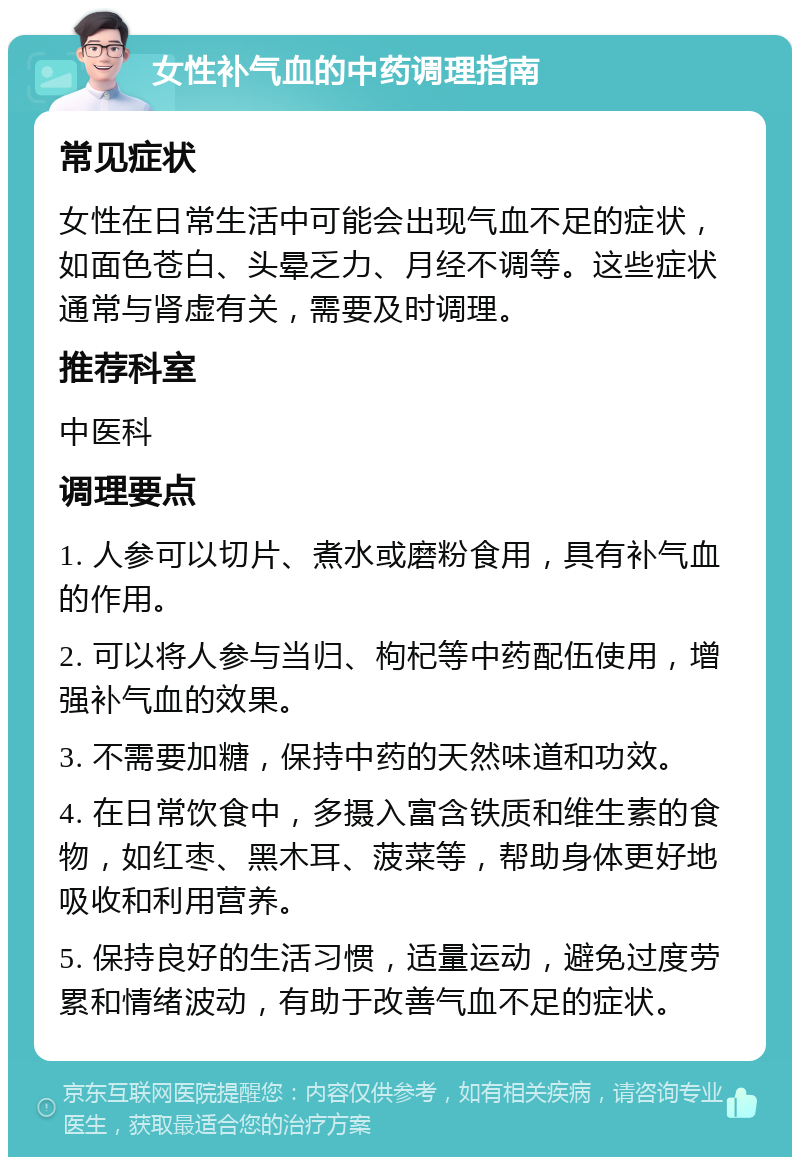 女性补气血的中药调理指南 常见症状 女性在日常生活中可能会出现气血不足的症状，如面色苍白、头晕乏力、月经不调等。这些症状通常与肾虚有关，需要及时调理。 推荐科室 中医科 调理要点 1. 人参可以切片、煮水或磨粉食用，具有补气血的作用。 2. 可以将人参与当归、枸杞等中药配伍使用，增强补气血的效果。 3. 不需要加糖，保持中药的天然味道和功效。 4. 在日常饮食中，多摄入富含铁质和维生素的食物，如红枣、黑木耳、菠菜等，帮助身体更好地吸收和利用营养。 5. 保持良好的生活习惯，适量运动，避免过度劳累和情绪波动，有助于改善气血不足的症状。