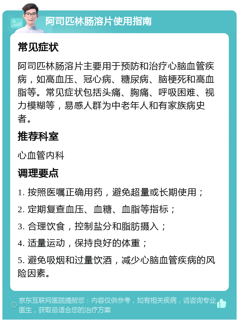 阿司匹林肠溶片使用指南 常见症状 阿司匹林肠溶片主要用于预防和治疗心脑血管疾病，如高血压、冠心病、糖尿病、脑梗死和高血脂等。常见症状包括头痛、胸痛、呼吸困难、视力模糊等，易感人群为中老年人和有家族病史者。 推荐科室 心血管内科 调理要点 1. 按照医嘱正确用药，避免超量或长期使用； 2. 定期复查血压、血糖、血脂等指标； 3. 合理饮食，控制盐分和脂肪摄入； 4. 适量运动，保持良好的体重； 5. 避免吸烟和过量饮酒，减少心脑血管疾病的风险因素。