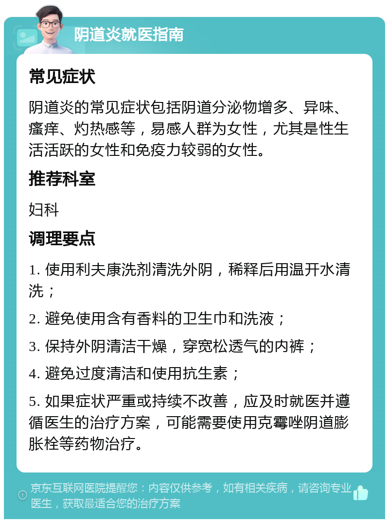 阴道炎就医指南 常见症状 阴道炎的常见症状包括阴道分泌物增多、异味、瘙痒、灼热感等，易感人群为女性，尤其是性生活活跃的女性和免疫力较弱的女性。 推荐科室 妇科 调理要点 1. 使用利夫康洗剂清洗外阴，稀释后用温开水清洗； 2. 避免使用含有香料的卫生巾和洗液； 3. 保持外阴清洁干燥，穿宽松透气的内裤； 4. 避免过度清洁和使用抗生素； 5. 如果症状严重或持续不改善，应及时就医并遵循医生的治疗方案，可能需要使用克霉唑阴道膨胀栓等药物治疗。