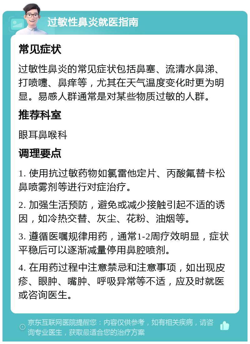 过敏性鼻炎就医指南 常见症状 过敏性鼻炎的常见症状包括鼻塞、流清水鼻涕、打喷嚏、鼻痒等，尤其在天气温度变化时更为明显。易感人群通常是对某些物质过敏的人群。 推荐科室 眼耳鼻喉科 调理要点 1. 使用抗过敏药物如氯雷他定片、丙酸氟替卡松鼻喷雾剂等进行对症治疗。 2. 加强生活预防，避免或减少接触引起不适的诱因，如冷热交替、灰尘、花粉、油烟等。 3. 遵循医嘱规律用药，通常1-2周疗效明显，症状平稳后可以逐渐减量停用鼻腔喷剂。 4. 在用药过程中注意禁忌和注意事项，如出现皮疹、眼肿、嘴肿、呼吸异常等不适，应及时就医或咨询医生。