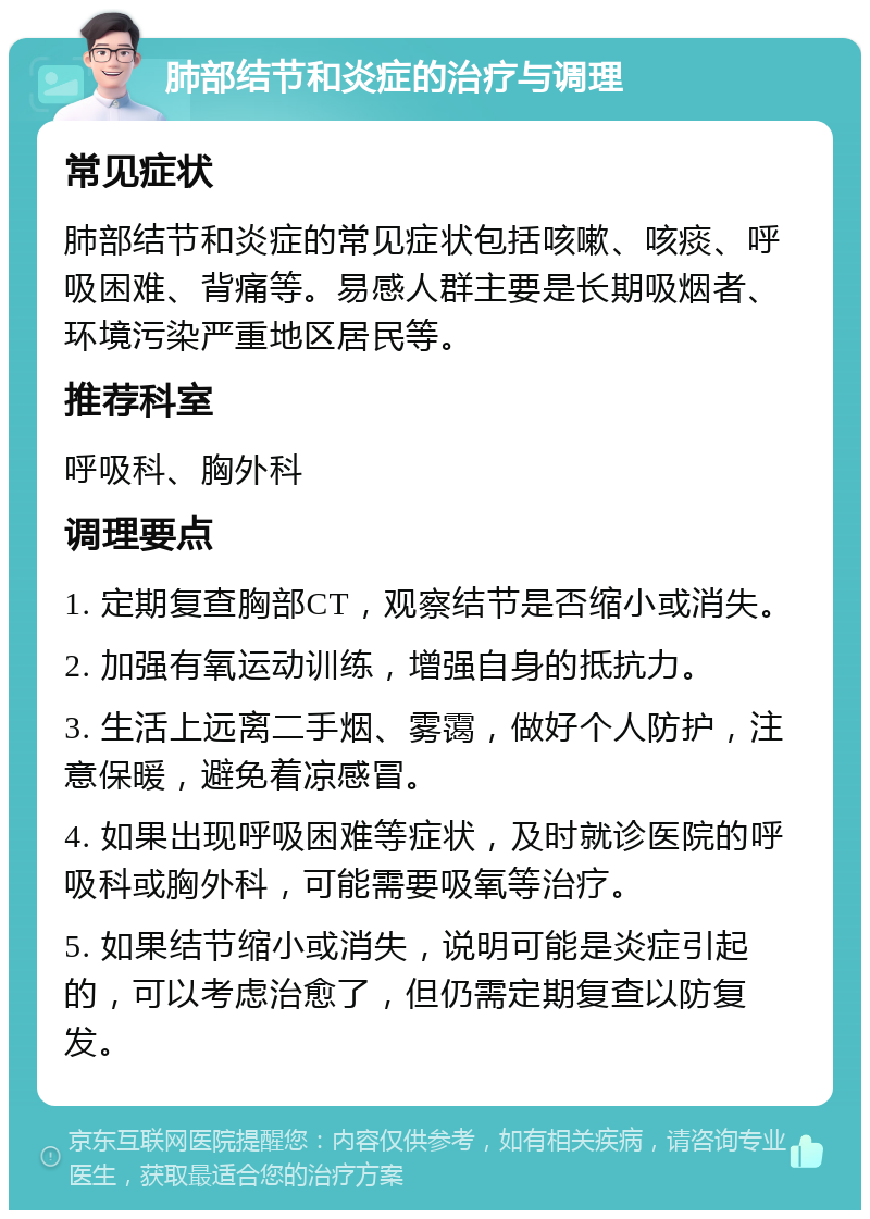 肺部结节和炎症的治疗与调理 常见症状 肺部结节和炎症的常见症状包括咳嗽、咳痰、呼吸困难、背痛等。易感人群主要是长期吸烟者、环境污染严重地区居民等。 推荐科室 呼吸科、胸外科 调理要点 1. 定期复查胸部CT，观察结节是否缩小或消失。 2. 加强有氧运动训练，增强自身的抵抗力。 3. 生活上远离二手烟、雾霭，做好个人防护，注意保暖，避免着凉感冒。 4. 如果出现呼吸困难等症状，及时就诊医院的呼吸科或胸外科，可能需要吸氧等治疗。 5. 如果结节缩小或消失，说明可能是炎症引起的，可以考虑治愈了，但仍需定期复查以防复发。