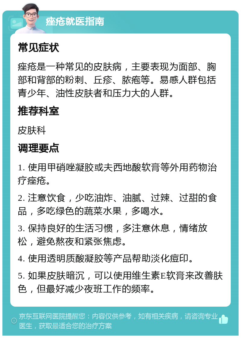 痤疮就医指南 常见症状 痤疮是一种常见的皮肤病，主要表现为面部、胸部和背部的粉刺、丘疹、脓疱等。易感人群包括青少年、油性皮肤者和压力大的人群。 推荐科室 皮肤科 调理要点 1. 使用甲硝唑凝胶或夫西地酸软膏等外用药物治疗痤疮。 2. 注意饮食，少吃油炸、油腻、过辣、过甜的食品，多吃绿色的蔬菜水果，多喝水。 3. 保持良好的生活习惯，多注意休息，情绪放松，避免熬夜和紧张焦虑。 4. 使用透明质酸凝胶等产品帮助淡化痘印。 5. 如果皮肤暗沉，可以使用维生素E软膏来改善肤色，但最好减少夜班工作的频率。