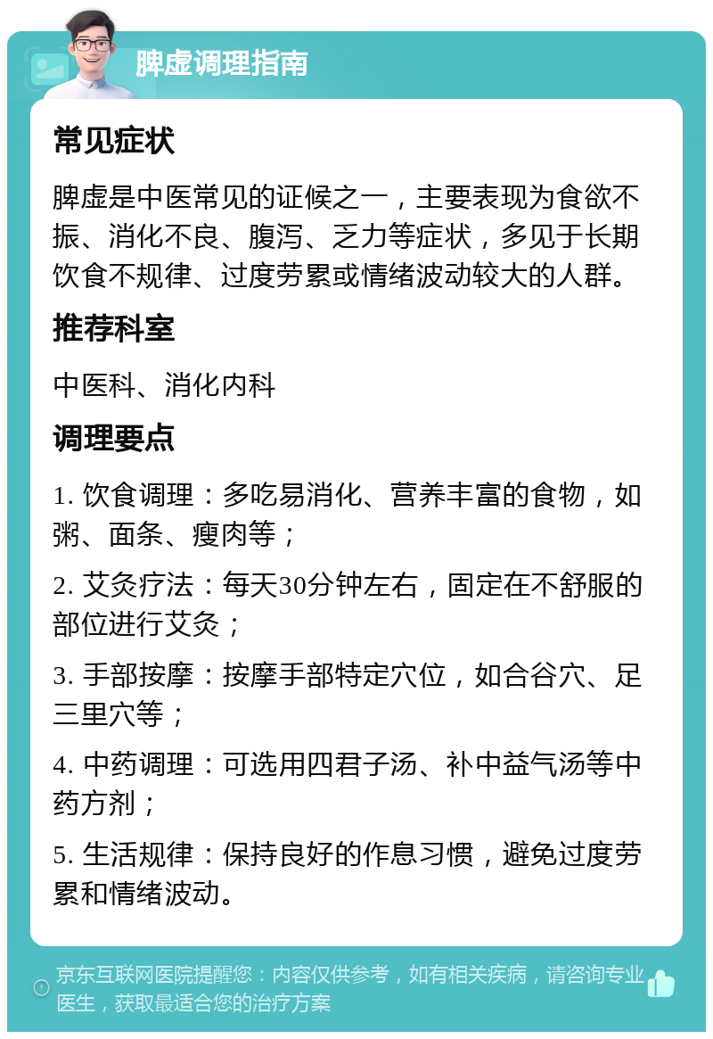 脾虚调理指南 常见症状 脾虚是中医常见的证候之一，主要表现为食欲不振、消化不良、腹泻、乏力等症状，多见于长期饮食不规律、过度劳累或情绪波动较大的人群。 推荐科室 中医科、消化内科 调理要点 1. 饮食调理：多吃易消化、营养丰富的食物，如粥、面条、瘦肉等； 2. 艾灸疗法：每天30分钟左右，固定在不舒服的部位进行艾灸； 3. 手部按摩：按摩手部特定穴位，如合谷穴、足三里穴等； 4. 中药调理：可选用四君子汤、补中益气汤等中药方剂； 5. 生活规律：保持良好的作息习惯，避免过度劳累和情绪波动。