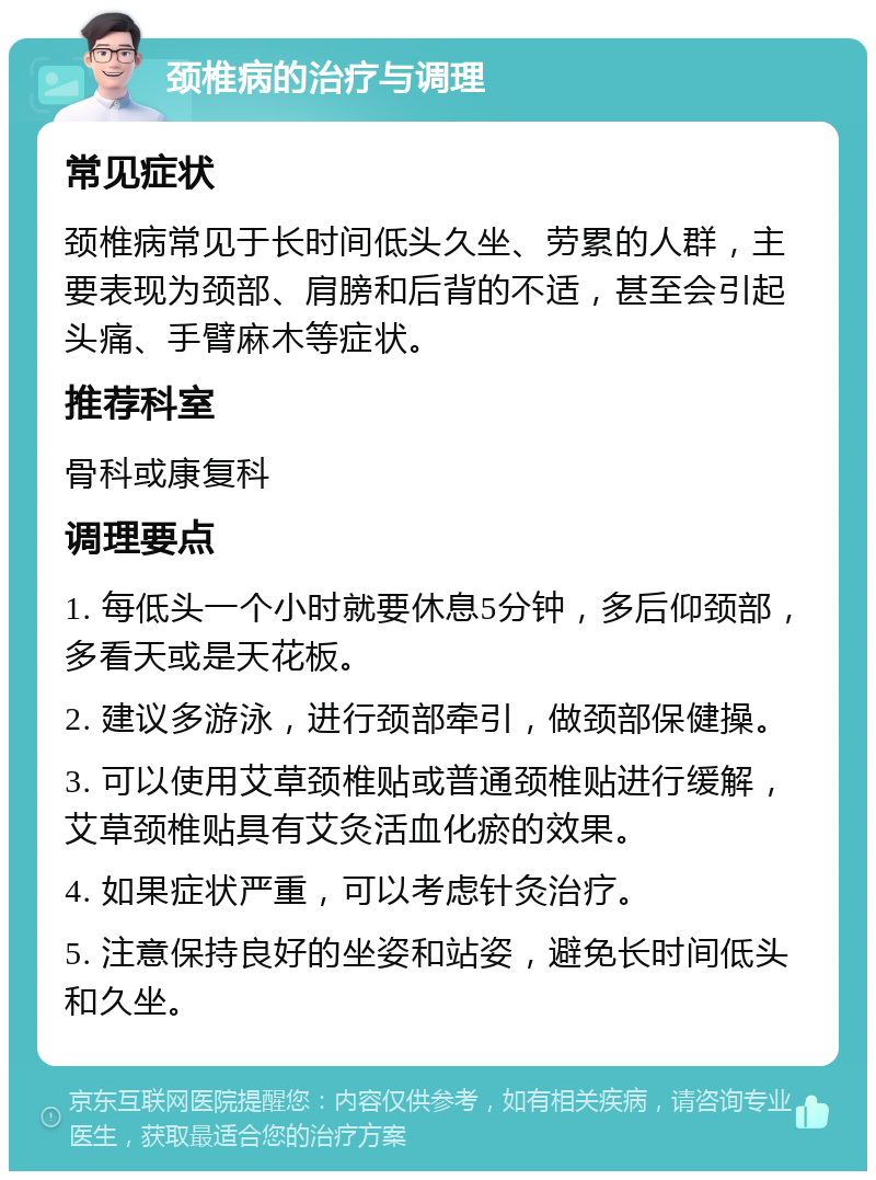 颈椎病的治疗与调理 常见症状 颈椎病常见于长时间低头久坐、劳累的人群，主要表现为颈部、肩膀和后背的不适，甚至会引起头痛、手臂麻木等症状。 推荐科室 骨科或康复科 调理要点 1. 每低头一个小时就要休息5分钟，多后仰颈部，多看天或是天花板。 2. 建议多游泳，进行颈部牵引，做颈部保健操。 3. 可以使用艾草颈椎贴或普通颈椎贴进行缓解，艾草颈椎贴具有艾灸活血化瘀的效果。 4. 如果症状严重，可以考虑针灸治疗。 5. 注意保持良好的坐姿和站姿，避免长时间低头和久坐。