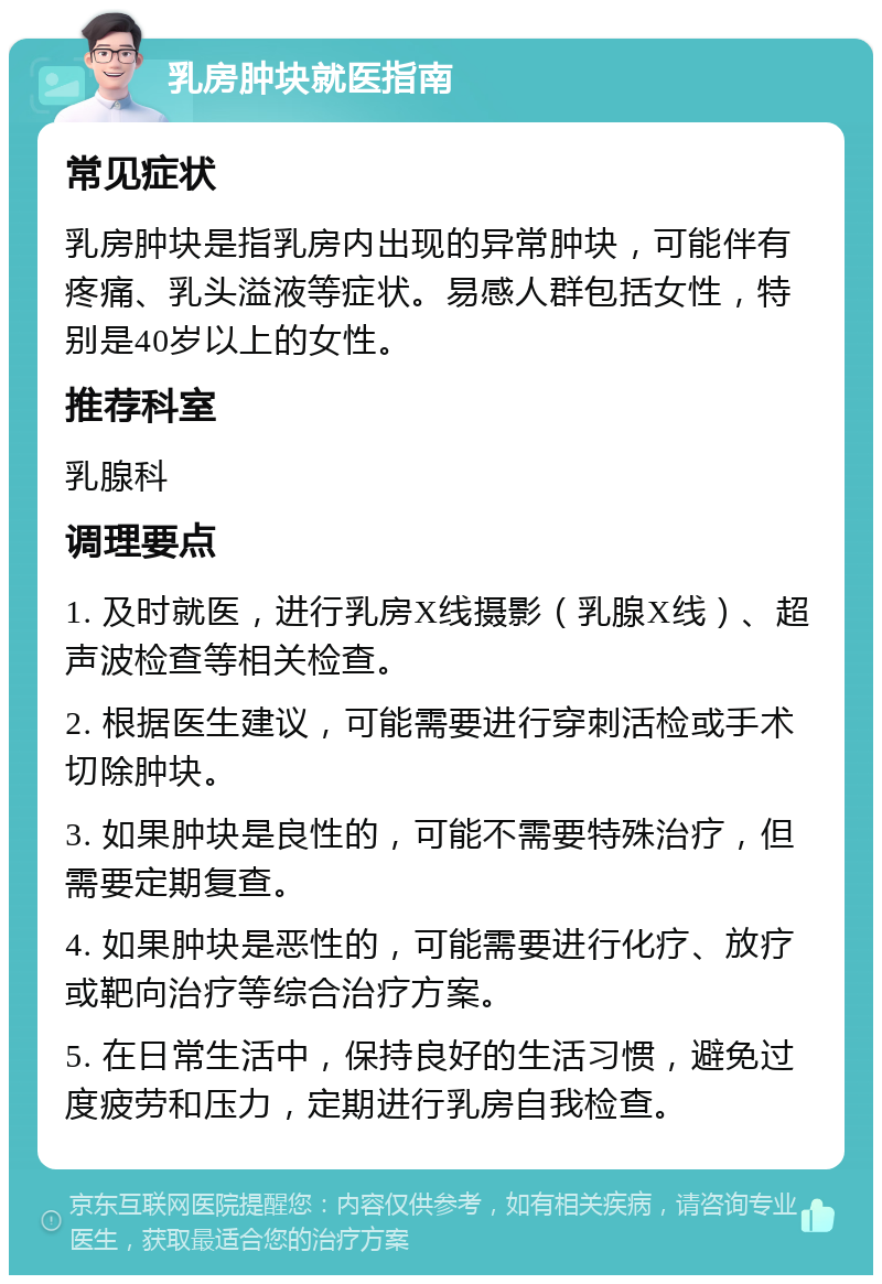 乳房肿块就医指南 常见症状 乳房肿块是指乳房内出现的异常肿块，可能伴有疼痛、乳头溢液等症状。易感人群包括女性，特别是40岁以上的女性。 推荐科室 乳腺科 调理要点 1. 及时就医，进行乳房X线摄影（乳腺X线）、超声波检查等相关检查。 2. 根据医生建议，可能需要进行穿刺活检或手术切除肿块。 3. 如果肿块是良性的，可能不需要特殊治疗，但需要定期复查。 4. 如果肿块是恶性的，可能需要进行化疗、放疗或靶向治疗等综合治疗方案。 5. 在日常生活中，保持良好的生活习惯，避免过度疲劳和压力，定期进行乳房自我检查。