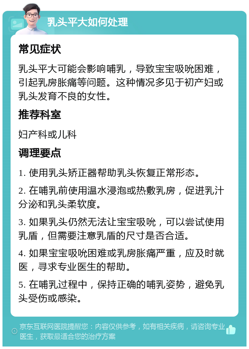 乳头平大如何处理 常见症状 乳头平大可能会影响哺乳，导致宝宝吸吮困难，引起乳房胀痛等问题。这种情况多见于初产妇或乳头发育不良的女性。 推荐科室 妇产科或儿科 调理要点 1. 使用乳头矫正器帮助乳头恢复正常形态。 2. 在哺乳前使用温水浸泡或热敷乳房，促进乳汁分泌和乳头柔软度。 3. 如果乳头仍然无法让宝宝吸吮，可以尝试使用乳盾，但需要注意乳盾的尺寸是否合适。 4. 如果宝宝吸吮困难或乳房胀痛严重，应及时就医，寻求专业医生的帮助。 5. 在哺乳过程中，保持正确的哺乳姿势，避免乳头受伤或感染。