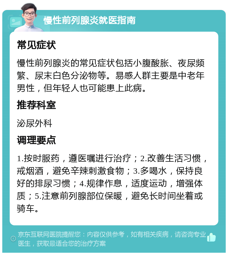 慢性前列腺炎就医指南 常见症状 慢性前列腺炎的常见症状包括小腹酸胀、夜尿频繁、尿末白色分泌物等。易感人群主要是中老年男性，但年轻人也可能患上此病。 推荐科室 泌尿外科 调理要点 1.按时服药，遵医嘱进行治疗；2.改善生活习惯，戒烟酒，避免辛辣刺激食物；3.多喝水，保持良好的排尿习惯；4.规律作息，适度运动，增强体质；5.注意前列腺部位保暖，避免长时间坐着或骑车。