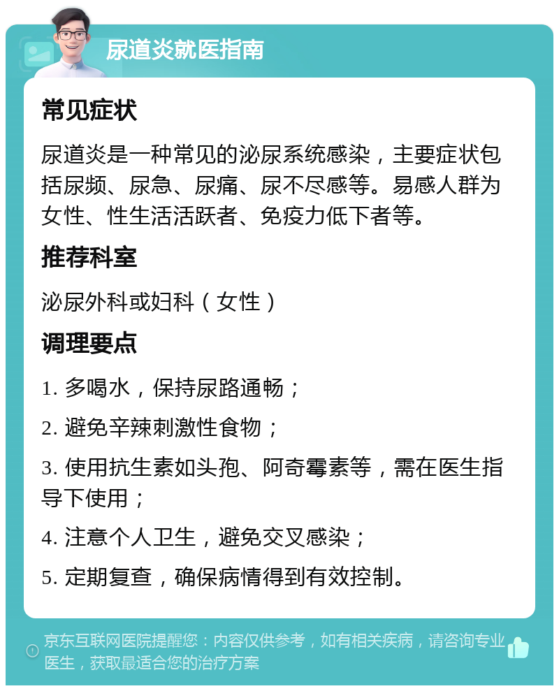 尿道炎就医指南 常见症状 尿道炎是一种常见的泌尿系统感染，主要症状包括尿频、尿急、尿痛、尿不尽感等。易感人群为女性、性生活活跃者、免疫力低下者等。 推荐科室 泌尿外科或妇科（女性） 调理要点 1. 多喝水，保持尿路通畅； 2. 避免辛辣刺激性食物； 3. 使用抗生素如头孢、阿奇霉素等，需在医生指导下使用； 4. 注意个人卫生，避免交叉感染； 5. 定期复查，确保病情得到有效控制。