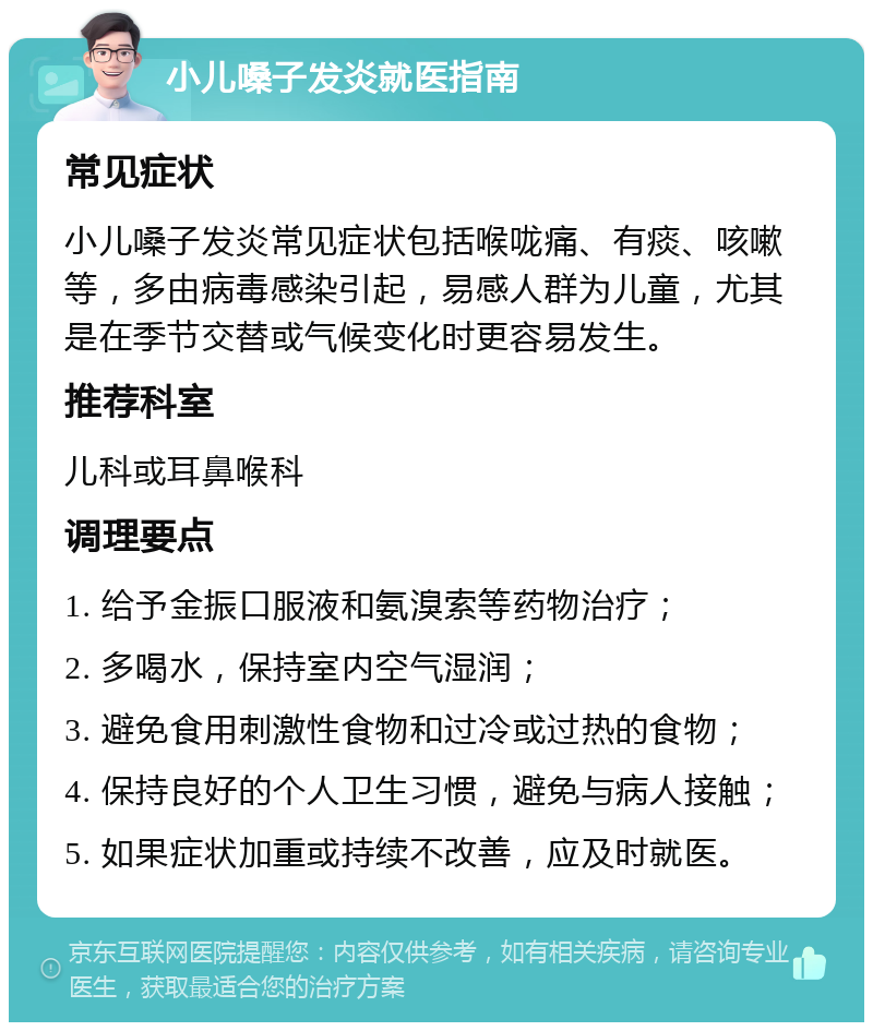 小儿嗓子发炎就医指南 常见症状 小儿嗓子发炎常见症状包括喉咙痛、有痰、咳嗽等，多由病毒感染引起，易感人群为儿童，尤其是在季节交替或气候变化时更容易发生。 推荐科室 儿科或耳鼻喉科 调理要点 1. 给予金振口服液和氨溴索等药物治疗； 2. 多喝水，保持室内空气湿润； 3. 避免食用刺激性食物和过冷或过热的食物； 4. 保持良好的个人卫生习惯，避免与病人接触； 5. 如果症状加重或持续不改善，应及时就医。