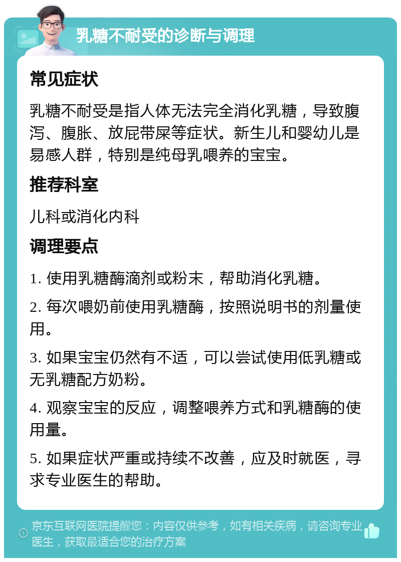 乳糖不耐受的诊断与调理 常见症状 乳糖不耐受是指人体无法完全消化乳糖，导致腹泻、腹胀、放屁带屎等症状。新生儿和婴幼儿是易感人群，特别是纯母乳喂养的宝宝。 推荐科室 儿科或消化内科 调理要点 1. 使用乳糖酶滴剂或粉末，帮助消化乳糖。 2. 每次喂奶前使用乳糖酶，按照说明书的剂量使用。 3. 如果宝宝仍然有不适，可以尝试使用低乳糖或无乳糖配方奶粉。 4. 观察宝宝的反应，调整喂养方式和乳糖酶的使用量。 5. 如果症状严重或持续不改善，应及时就医，寻求专业医生的帮助。