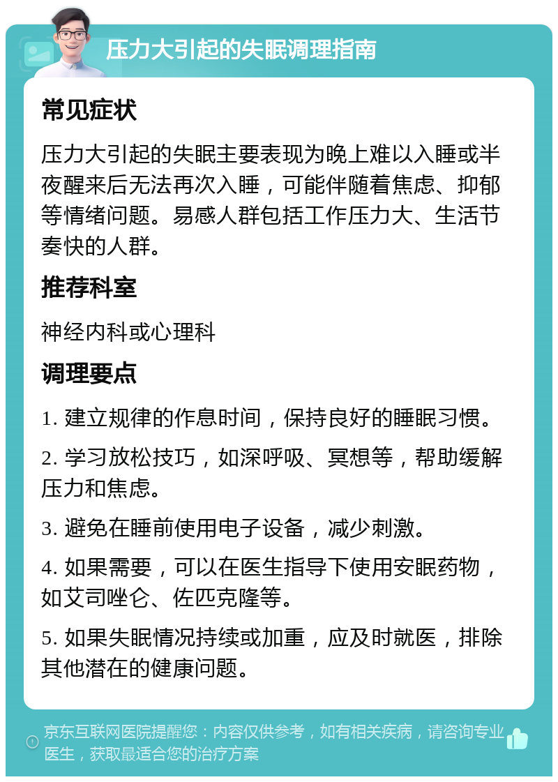 压力大引起的失眠调理指南 常见症状 压力大引起的失眠主要表现为晚上难以入睡或半夜醒来后无法再次入睡，可能伴随着焦虑、抑郁等情绪问题。易感人群包括工作压力大、生活节奏快的人群。 推荐科室 神经内科或心理科 调理要点 1. 建立规律的作息时间，保持良好的睡眠习惯。 2. 学习放松技巧，如深呼吸、冥想等，帮助缓解压力和焦虑。 3. 避免在睡前使用电子设备，减少刺激。 4. 如果需要，可以在医生指导下使用安眠药物，如艾司唑仑、佐匹克隆等。 5. 如果失眠情况持续或加重，应及时就医，排除其他潜在的健康问题。