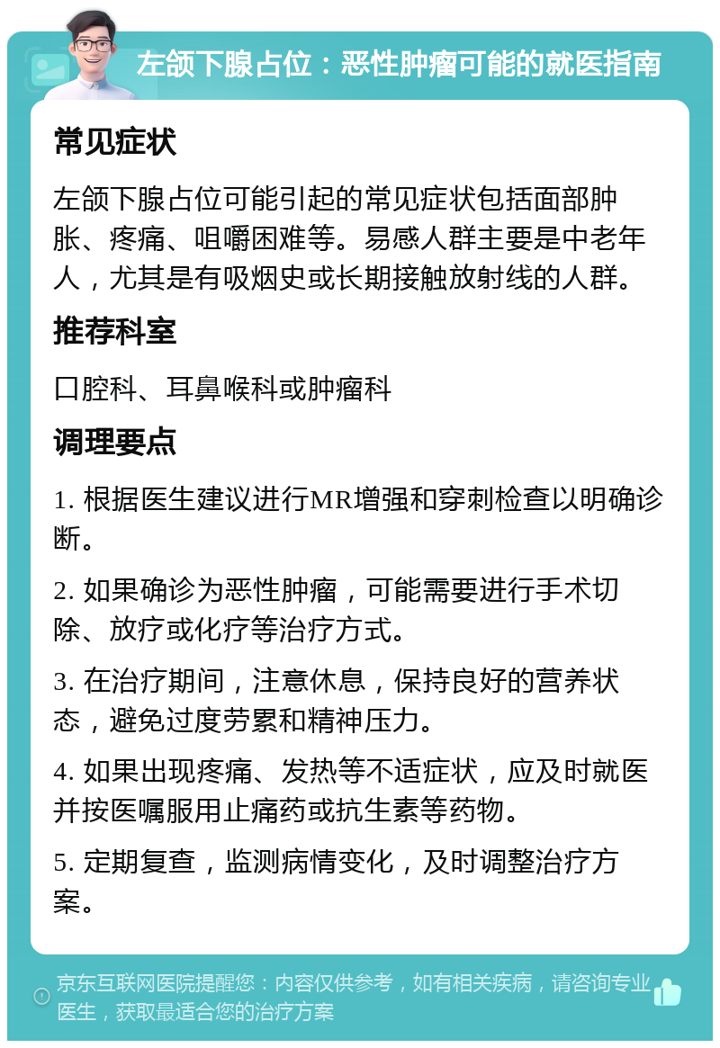 左颌下腺占位：恶性肿瘤可能的就医指南 常见症状 左颌下腺占位可能引起的常见症状包括面部肿胀、疼痛、咀嚼困难等。易感人群主要是中老年人，尤其是有吸烟史或长期接触放射线的人群。 推荐科室 口腔科、耳鼻喉科或肿瘤科 调理要点 1. 根据医生建议进行MR增强和穿刺检查以明确诊断。 2. 如果确诊为恶性肿瘤，可能需要进行手术切除、放疗或化疗等治疗方式。 3. 在治疗期间，注意休息，保持良好的营养状态，避免过度劳累和精神压力。 4. 如果出现疼痛、发热等不适症状，应及时就医并按医嘱服用止痛药或抗生素等药物。 5. 定期复查，监测病情变化，及时调整治疗方案。