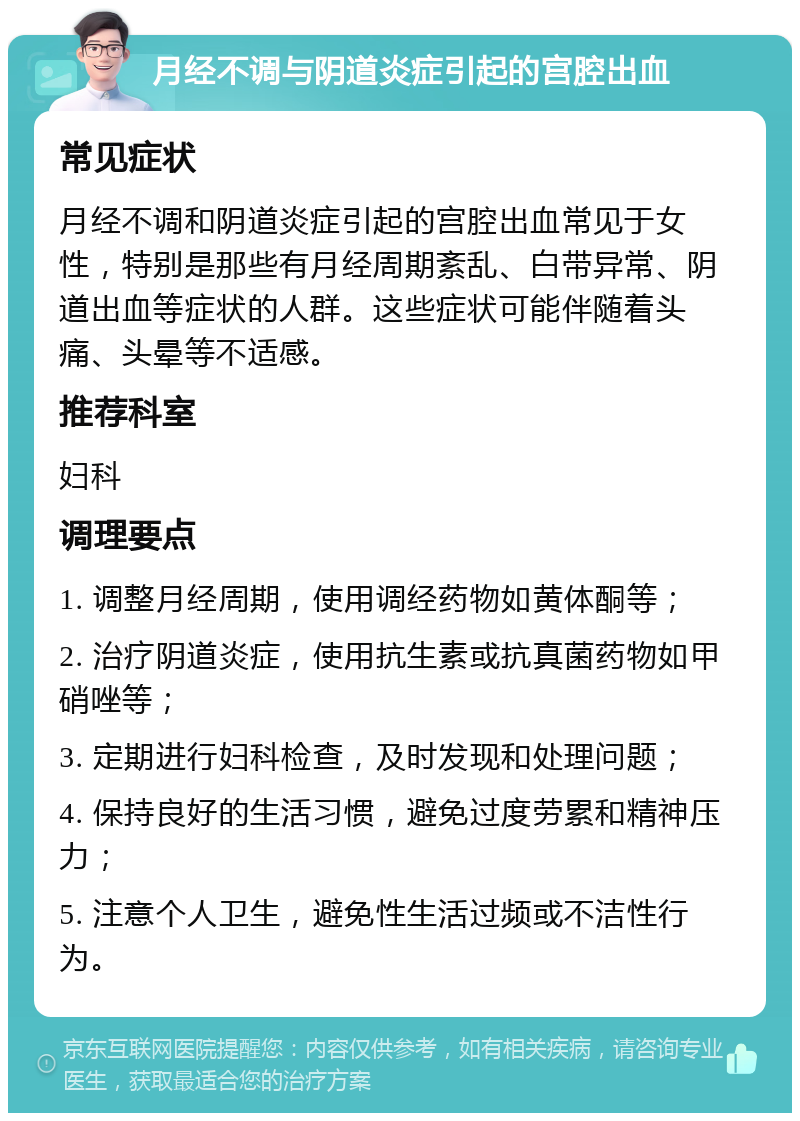 月经不调与阴道炎症引起的宫腔出血 常见症状 月经不调和阴道炎症引起的宫腔出血常见于女性，特别是那些有月经周期紊乱、白带异常、阴道出血等症状的人群。这些症状可能伴随着头痛、头晕等不适感。 推荐科室 妇科 调理要点 1. 调整月经周期，使用调经药物如黄体酮等； 2. 治疗阴道炎症，使用抗生素或抗真菌药物如甲硝唑等； 3. 定期进行妇科检查，及时发现和处理问题； 4. 保持良好的生活习惯，避免过度劳累和精神压力； 5. 注意个人卫生，避免性生活过频或不洁性行为。