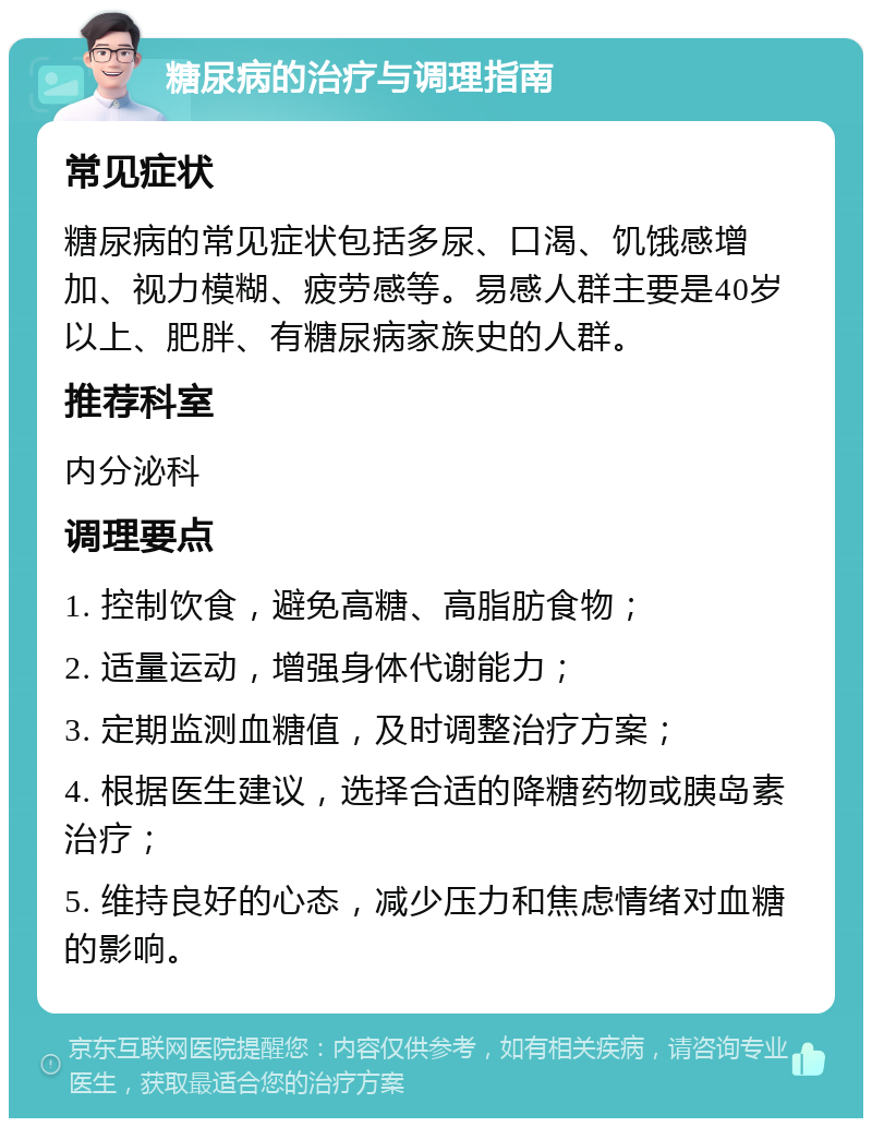 糖尿病的治疗与调理指南 常见症状 糖尿病的常见症状包括多尿、口渴、饥饿感增加、视力模糊、疲劳感等。易感人群主要是40岁以上、肥胖、有糖尿病家族史的人群。 推荐科室 内分泌科 调理要点 1. 控制饮食，避免高糖、高脂肪食物； 2. 适量运动，增强身体代谢能力； 3. 定期监测血糖值，及时调整治疗方案； 4. 根据医生建议，选择合适的降糖药物或胰岛素治疗； 5. 维持良好的心态，减少压力和焦虑情绪对血糖的影响。