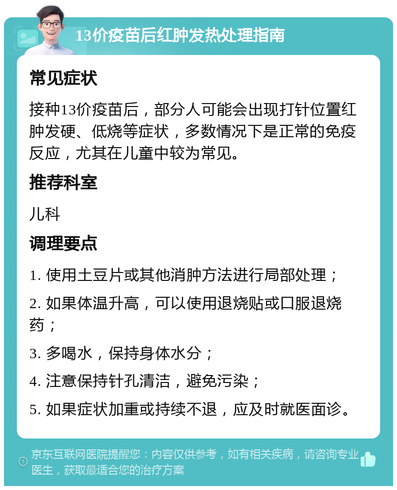 13价疫苗后红肿发热处理指南 常见症状 接种13价疫苗后，部分人可能会出现打针位置红肿发硬、低烧等症状，多数情况下是正常的免疫反应，尤其在儿童中较为常见。 推荐科室 儿科 调理要点 1. 使用土豆片或其他消肿方法进行局部处理； 2. 如果体温升高，可以使用退烧贴或口服退烧药； 3. 多喝水，保持身体水分； 4. 注意保持针孔清洁，避免污染； 5. 如果症状加重或持续不退，应及时就医面诊。